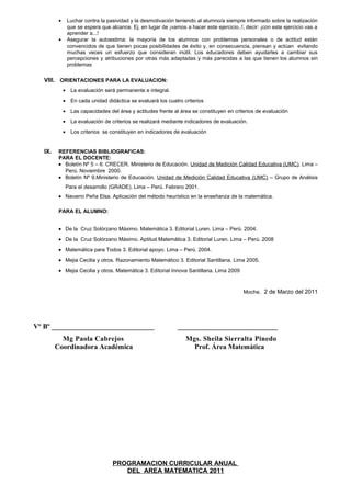 • Luchar contra la pasividad y la desmotivación teniendo al alumno/a siempre informado sobre la realización
que se espera que alcance. Ej. en lugar de ¡vamos a hacer este ejercicio..!, decir: ¡con este ejercicio vas a
aprender a...!
• Asegurar la autoestima: la mayoría de los alumnos con problemas personales o de actitud están
convencidos de que tienen pocas posibilidades de éxito y, en consecuencia, piensan y actúan evitando
muchas veces un esfuerzo que consideran inútil. Los educadores deben ayudarles a cambiar sus
percepciones y atribuciones por otras más adaptadas y más parecidas a las que tienen los alumnos sin
problemas
VIII. ORIENTACIONES PARA LA EVALUACION:
• La evaluación será permanente e integral.
• En cada unidad didáctica se evaluará los cuatro criterios
• Las capacidades del área y actitudes frente al área se constituyen en criterios de evaluación
• La evaluación de criterios se realizará mediante indicadores de evaluación.
• Los criterios se constituyen en indicadores de evaluación
IX. REFERENCIAS BIBLIOGRAFICAS:
PARA EL DOCENTE:
• Boletín Nº 5 – 6: CRECER. Ministerio de Educación. Unidad de Medición Calidad Educativa (UMC). Lima –
Perú. Noviembre 2000.
• Boletín Nº 9.Ministerio de Educación. Unidad de Medición Calidad Educativa (UMC) – Grupo de Análisis
Para el desarrollo (GRADE). Lima – Perú. Febrero 2001.
• Navarro Peña Elsa. Aplicación del método heurístico en la enseñanza de la matemática.
PARA EL ALUMNO:
• De la Cruz Solórzano Máximo. Matemática 3. Editorial Luren. Lima – Perú. 2004.
• De la Cruz Solórzano Máximo. Aptitud Matemática 3. Editorial Luren. Lima – Perú. 2008
• Matemática para Todos 3. Editorial apoyo. Lima – Perú. 2004.
• Mejia Cecilia y otros. Razonamiento Matemático 3. Editorial Santillana. Lima 2005.
• Mejia Cecilia y otros. Matemática 3. Editorial Innova Santillana. Lima 2009
Moche, 2 de Marzo del 2011
Vº Bº _____________________________ ___________________________
Mg Paola Cabrejos Mgs. Sheila Sierralta Pinedo
Coordinadora Académica Prof. Área Matemática
PROGRAMACION CURRICULAR ANUAL
DEL AREA MATEMATICA 2011
 