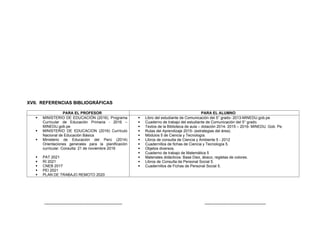 XVII. REFERENCIAS BIBLIOGRÁFICAS
PARA EL PROFESOR PARA EL ALUMNO
 MINISTERIO DE EDUCACIÓN (2016). Programa
Curricular de Educación Primaria - 2016 –
MINEDU.gob.pe
 MINISTERIO DE EDUCACION (2016) Currículo
Nacional de Educación Básica
 Ministerio de Educación del Perú (2014)
Orientaciones generales para la planificación
curricular. Consulta: 21 de noviembre 2016
 PAT 2021
 RI 2021
 CNEB 2017
 PEI 2021
 PLAN DE TRABAJO REMOTO 2020
 Libro del estudiante de Comunicación del 5° grado- 2013-MINEDU.gob.pe
 Cuaderno de trabajo del estudiante de Comunicación del 5° grado.
 Textos de la Biblioteca de aula – dotación 2014- 2015 – 2016- MINEDU. Gob. Pe.
 Rutas del Aprendizaje 2015- (estrategias del área).
 Módulos 5 de Ciencia y Tecnología.
 Libros de consulta de Ciencia y Ambiente 5 - 2012
 Cuadernillos de fichas de Ciencia y Tecnología 5.
 Objetos diversos.
 Cuaderno de trabajo de Matemática 5
 Materiales didácticos: Base Diez, ábaco, regletas de colores.
 Libros de Consulta de Personal Social 5.
 Cuadernillos de Fichas de Personal Social 5.
-------------------------------------------------------- --------------------------------------------
 