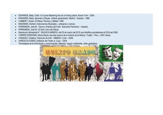  EDWARDS, Betty; Color: A Course Mastering the art of mixing colors; Nueva York – 2004.
 EDWARDS, Betty; Aprende a Dibujar, método garantizado. Madrid – España - 1988
 LAMBERT, Susan; El Dibujo Técnica y Utilidad, 1980.
 MASSMAN, Herbert; Instrumentos Musicales – artesanía y ciencia;
 PARRAMON, José M.; Teoría y Práctica del Color. Ediciones Parramon – España.
 PARRAMON, José M.; El Gran Libro del Dibujo.
 Resolución Ministerial N° 199-20015-MINEDU; del 25 de marzo del 2015 que Modifica parcialmente el DCN del 2008.
 TORRES PERDOMO, María Electa; Apuntes acerca de la historia de la Música. Trujillo – Perú – 2007 (tesis).
 VASQUEZ, Chalena; Fascículo de Arte – MINEDU. Lima – 2008.
 VARIOS AUTORES; Didáctica del Teatro II, Cuyo – 2004.
Tecnologías de la información y comunicación: televisor, equipo multimedia, video grabadora.
 