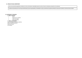 VI.- PRODUCTO ANUAL IMPORTANTE
VII.- MATERIALES Y RECURSOS
1.- PARA EL DOCENTE:
 Biblia
 Magisteriode laIglesia
 Catecismomayor
 Catecismomenor
2.- PARA EL ESTUDIANTE:
Libro de ReligiónCultivandonuestra Fe,
Biblia / Nuevo Testamento.
Catecismo menor
Diccionarios
A obtener el dominiode símismoque necesita para que sea responsable yconsiderado conotros, ydesde ese momento practicará el amor por los demás, comoJesucristo loenseña.
Actúa demostrando seguridadycuidadode sí mismo, valorando suidentidad personal, social ycultural, en distintos escenarios ycircunstancias.
 