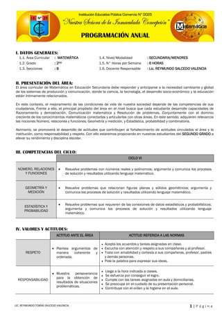 1 | P á g i n aLIC. REYMUNDO TOBÍAS SALCEDO VALENCIA
I. DATOS GENERALES:
1.1. Área Curricular : MATEMÁTICA 1.4. Nivel/Modalidad : SECUNDARIA/MENORES
1.2. Grado : 2DO 1.5. N° Horas por Semana : 6 HORAS
1.3. Secciones : B 1.6. Docente Responsable : Lic. REYMUNDO SALCEDO VALENCIA
II. PRESENTACIÓN DEL ÁREA:
El área curricular de Matemática en Educación Secundaria debe responder y anticiparse a la necesidad cambiante y global
de los sistemas de producción y comunicación, donde la ciencia, la tecnología, el desarrollo socio-económico y la educación
están íntimamente relacionados.
En este contexto, el mejoramiento de las condiciones de vida de nuestra sociedad depende de las competencias de sus
ciudadanos. Frente a ello, el principal propósito del área en el nivel busca que cada estudiante desarrolle capacidades de
Razonamiento y demostración, Comunicación matemática y Resolución de problemas. Conjuntamente con el dominio
creciente de los conocimientos matemáticos conectarlas y articularlas con otras áreas. En este sentido, adquieren relevancia
las nociones Número, relaciones y funciones, Geometría y medición, y Estadística, probabilidad y combinatoria.
Asimismo, se promoverá el desarrollo de actitudes que contribuyen al fortalecimiento de actitudes vinculados al área y la
institución, como responsabilidad y respeto. Con ello estaremos propiciando en nuestras estudiantes del SEGUNDO GRADO a
elevar su rendimiento y disciplina escolar.
III. COMPETENCIAS DEL CICLO:
CICLO VI
NÚMERO, RELACIONES
Y FUNCIONES
 Resuelve problemas con números reales y polinomios; argumenta y comunica los procesos
de solución y resultados utilizando lenguaje matemático.
GEOMETRÍA Y
MEDICIÓN
 Resuelve problemas que relacionan figuras planas y sólidos geométricos; argumenta y
comunica los procesos de solución y resultados utilizando lenguaje matemático.
ESTADÍSTICA Y
PROBABILIDAD
 Resuelve problemas que requieren de las conexiones de datos estadísticos y probabilísticos;
argumenta y comunica los procesos de solución y resultados utilizando lenguaje
matemático.
IV. VALORES Y ACTITUDES:
ACTITUD ANTE EL ÁREA ACTITUD REFERIDA A LAS NORMAS
RESPETO
 Plantea argumentos de
manera coherente y
ordenada.
 Acepta los acuerdos y tareas asignadas en clase.
 Escucha con atención y respeto a sus compañeras y al profesor.
 Trata con amabilidad y cortesía a sus compañeras, profesor, padres
y demás personas.
 Pide la palabra para expresar sus ideas.
RESPONSABILIDAD
 Muestra perseverancia
para la obtención de
resultados de situaciones
problemáticas.
 Llega a la hora indicada a clases.
 Se esfuerza por conseguir el logro.
 Cumple con las tareas asignadas en aula y domiciliarias.
 Se preocupa en el cuidado de su presentación personal.
 Contribuye con el orden y la higiene en el aula.
PROGRAMACIÓN ANUAL
 