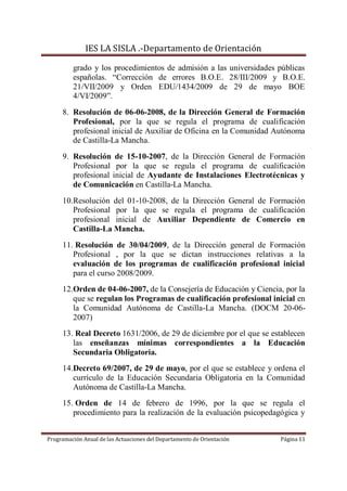 IES LA SISLA .-Departamento de Orientación

         grado y los procedimientos de admisión a las universidades públicas
         españolas. “Corrección de errores B.O.E. 28/III/2009 y B.O.E.
         21/VII/2009 y Orden EDU/1434/2009 de 29 de mayo BOE
         4/VI/2009”.
     8. Resolución de 06-06-2008, de la Dirección General de Formación
        Profesional, por la que se regula el programa de cualificación
        profesional inicial de Auxiliar de Oficina en la Comunidad Autónoma
        de Castilla-La Mancha.
     9. Resolución de 15-10-2007, de la Dirección General de Formación
        Profesional por la que se regula el programa de cualificación
        profesional inicial de Ayudante de Instalaciones Electrotécnicas y
        de Comunicación en Castilla-La Mancha.
     10.Resolución del 01-10-2008, de la Dirección General de Formación
        Profesional por la que se regula el programa de cualificación
        profesional inicial de Auxiliar Dependiente de Comercio en
        Castilla-La Mancha.
     11. Resolución de 30/04/2009, de la Dirección general de Formación
        Profesional , por la que se dictan instrucciones relativas a la
        evaluación de los programas de cualificación profesional inicial
        para el curso 2008/2009.
     12.Orden de 04-06-2007, de la Consejería de Educación y Ciencia, por la
        que se regulan los Programas de cualificación profesional inicial en
        la Comunidad Autónoma de Castilla-La Mancha. (DOCM 20-06-
        2007)
     13. Real Decreto 1631/2006, de 29 de diciembre por el que se establecen
        las enseñanzas mínimas correspondientes a la Educación
        Secundaria Obligatoria.
     14.Decreto 69/2007, de 29 de mayo, por el que se establece y ordena el
        currículo de la Educación Secundaria Obligatoria en la Comunidad
        Autónoma de Castilla-La Mancha.
     15. Orden de 14 de febrero de 1996, por la que se regula el
        procedimiento para la realización de la evaluación psicopedagógica y


Programación Anual de las Actuaciones del Departamento de Orientación   Página 11
 