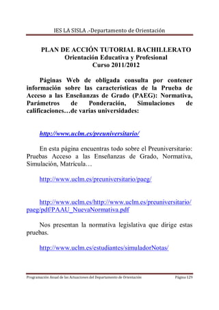 IES LA SISLA .-Departamento de Orientación


        PLAN DE ACCIÓN TUTORIAL BACHILLERATO
              Orientación Educativa y Profesional
                       Curso 2011/2012

      Páginas Web de obligada consulta por contener
información sobre las características de la Prueba de
Acceso a las Enseñanzas de Grado (PAEG): Normativa,
Parámetros     de    Ponderación,     Simulaciones de
calificaciones…de varias universidades:


       http://www.uclm.es/preuniversitario/

    En esta página encuentras todo sobre el Preuniversitario:
Pruebas Acceso a las Enseñanzas de Grado, Normativa,
Simulación, Matrícula…

       http://www.uclm.es/preuniversitario/paeg/


    http://www.uclm.es/http://www.uclm.es/preuniversitario/
paeg/pdf/PAAU_NuevaNormativa.pdf

    Nos presentan la normativa legislativa que dirige estas
pruebas.

       http://www.uclm.es/estudiantes/simuladorNotas/



Programación Anual de las Actuaciones del Departamento de Orientación   Página 129
 