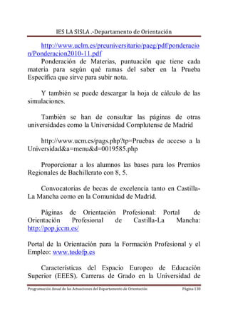 IES LA SISLA .-Departamento de Orientación

    http://www.uclm.es/preuniversitario/paeg/pdf/ponderacio
n/Ponderacion2010-11.pdf
    Ponderación de Materias, puntuación que tiene cada
materia para según qué ramas del saber en la Prueba
Específica que sirve para subir nota.

    Y también se puede descargar la hoja de cálculo de las
simulaciones.

    También se han de consultar las páginas de otras
universidades como la Universidad Complutense de Madrid

    http://www.ucm.es/pags.php?tp=Pruebas de acceso a la
Universidad&a=menu&d=0019585.php

    Proporcionar a los alumnos las bases para los Premios
Regionales de Bachillerato con 8, 5.

    Convocatorias de becas de excelencia tanto en Castilla-
La Mancha como en la Comunidad de Madrid.

     Páginas de Orientación Profesional: Portal   de
Orientación     Profesional de  Castilla-La   Mancha:
http://pop.jccm.es/

Portal de la Orientación para la Formación Profesional y el
Empleo: www.todofp.es

    Características del Espacio Europeo de Educación
Superior (EEES). Carreras de Grado en la Universidad de
Programación Anual de las Actuaciones del Departamento de Orientación   Página 130
 