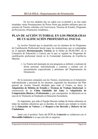 IES LA SISLA .-Departamento de Orientación


             En los tres módulos hay un cañón con su portátil y en éste están
instaladas varias Presentaciones de Power Point que pueden utilizarse para las
sesiones de Tutoría, referidas a la Convivencia, Técnicas de Estudio, Programas
de Prevención, Orientación Académica...

PLAN DE ACCIÓN TUTORIAL EN LOS PROGRAMAS
   DE CUALIFICACIÓN PROFESIONAL INICIAL

       La Acción Tutorial que se desarrolla con los alumnos de los Programas
de Cualificación Profesional Inicial sigue las instrucciones que se contemplan
en el apartado Decimosegundo. Tutoría de la Orden de 04-06-2007, de la
Consejería de Educación y Ciencia, por la que se regulan los Programas de
cualificación profesional inicial en la Comunidad Autónoma de Castilla-La
Mancha:

           1. La Tutoría del alumnado de este programa se definirá y realizará de
              forma personal, individualizada y continua y contará con el
              asesoramiento especializado y prioritario del Departamento de
              Orientación.


      En la reuniones semanales con los Tutores, insistiremos en el tratamiento
individualizado y personal de los alumnos, siguiendo las directrices del Plan
general de Acción Tutorial diseñado para todo el Centro, es decir, la
Adquisición de Hábitos de Estudio y Técnicas de Trabajo Intelectual; la
construcción de un Clima Saludable del Aula; la Adquisición de
Competencias Básicas y Profesionales y, por consiguiente, la obtención en su
caso de la Titulación en Graduado en Educación Secundaria.

      Es importante, que todo el Equipo Docente trabaje de forma coherente en
todas las medidas educativas que se decidan, de manera que siempre se insista
en la Educación en Valores y el Respeto a los Derecho y Deberes de los
Ciudadanos.

     Junto con el profesor Tutor del PCPI de Comercio se colaborará con el
Mercadillo Solidario si es que este año se organiza.


Programación Anual de las Actuaciones del Departamento de Orientación   Página 136
 