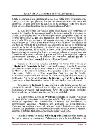 IES LA SISLA .-Departamento de Orientación
folleto o documento con orientaciones específicas sobre cómo enfrentarse a los
retos y problemas que plantean los jóvenes adolescentes en esta etapa del
desarrollo. En este comienzo de curso no se ha entregado nada para dejarlo
según se necesite en las entrevistas individualizadas con Padres.

       2.- Las entrevistas individuales entre Tutor-Padres que conforman un
espacio de relación, de intercomunicación, de comprensión de problemas, de
diseño de estrategias para los diferentes problemas que pueden surgir en los
jóvenes adolescentes y, que tanto preocupan a los Padres, ya que al exigir un
aborde más bien estratégico y psicológico, necesitan más especialmente el
asesoramiento del Tutor/a, y del Orientador/a. Cada Profesor Tutor dispone de
una hoja de recogida de información que expondrá en uno de los tablones de
anuncio de la sala de profesores correspondientes para que los profesores de
área la cumplimenten. Se ha pedido a través de la Comisión de Coordinación
Pedagógica que se insista sobre la conveniencia de rellenar el impreso para que
la comunicación entre profesores y padres sea fluida y éstos puedan cooperar
correctamente. También, y en paralelo, los Profesores Tutores pedirán la
información a través del papas 2.0 a todo el Equipo Docente.

      Siempre que haya una entrevista del Tutor con Padres debe reflejarse en
el Registro de Entrevista de Padres, en donde aparece, además de los datos
personales una serie de indicadores referidos al contenido de la Entrevista. Así
en Motivo de la Entrevista contempla los siguientes puntos: Visita rutinaria de
información, Debida a problema específico, Solicitada por la Familia,
Información sobre evaluación, Petición de colaboración y Orientación escolar y
Profesional. Ahora con el Cuaderno de Gestión Integral de la Tutoría se
puede tomar nota de la entrevista junto a la ficha individualizada del alumno.

       Si la Visita es Rutinaria de información se debe indicar cuáles de estos
puntos se ha tratado: Planteamiento de objetivos, Consecución de objetivos
planificados, evolución del aprendizaje, Nivel de competencia curricular,
Hábitos, actitudes y convivencia, Integración y sociabilidad.

      Si la entrevista se debe a un Problema específico se señalan: Alumno/a
con necesidades educativas especiales por déficit, Alumno/a con necesidades
educativas especiales por sobredotación, Alumno/a con necesidades de
compensación educativa, Alumno/a con problema de comportamiento,
Alumno/a que maltrata el material, Alumno/a con dificultades de adaptación,
Alumnos con problemas de consumo de sustancias tóxicas, Carencias visuales,
auditivas o motoras, Problemas emocionales, agresividad, fobia.

      Cuando la Entrevista ha sido Solicitada por la familia pueden tratarse de
Revisar o valorar la evaluación, Aclaraciones sobre la metodología o las

Programación Anual de las Actuaciones del Departamento de Orientación   Página 138
 