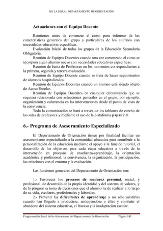 IES LA SISLA.- DEPARTAMENTO DE ORIENTACIÓN




       Actuaciones con el Equipo Docente

       Reuniones antes de comenzar el curso para informar de las
características generales del grupo y particulares de los alumnos con
necesidades educativas específicas.
       Evaluación Inicial de todos los grupos de la Educación Secundaria
Obligatoria.
       Reunión de Equipos Docentes cuando una vez comenzado el curso se
incorpora algún alumno nuevo con necesidades educativas específicas.
       Reunión de Junta de Profesores en los momentos correspondientes a
la primera, segunda y tercera evaluación.
       Reunión de Equipo Docente cuando se trata de hacer seguimientos
de alumnos hospitalizados.
       Reunión de Equipos Docentes cuando un alumno está siendo objeto
de Acoso Escolar.
       Reunión de Equipos Docentes en cualquier circunstancia que se
requiera relacionada con actuaciones generales en el grupo, por ejemplo,
organización y coherencia en las intervenciones desde el punto de vista de
la convivencia.
       Toda la comunicación se hará a través de los tablones de corcho de
las salas de profesores y mediante el uso de la plataforma papas 2.0.

6.- Programa de Asesoramiento Especializado
       El Departamento de Orientación tienen por finalidad facilitar un
asesoramiento especializado a la comunidad educativa para contribuir a la
personalización de la educación mediante el apoyo a la función tutoríal, el
desarrollo de los objetivos para cada etapa educativa a través de la
intervención en procesos de enseñanza-aprendizaje, la orientación
académica y profesional, la convivencia, la organización, la participación,
las relaciones con el entorno y la evaluación.

       Las funciones generales del Departamento de Orientación son:

       1.- Favorecer los procesos de madurez personal, social, y
profesional, de desarrollo de la propia identidad y del sistema de valores, y
de la progresiva toma de decisiones que el alumno ha de realizar a lo largo
de su vida, escolares, profesionales y laborales.
       2.- Prevenir las dificultades de aprendizaje y no sólo asistirlas
cuando han llegado a producirse, anticipándose a ellas y combatir el
abandono del sistema educativo, el fracaso y la inadaptación escolar.

Programación Anual de las Actuaciones del Departamento de Orientación   Página 141
 
