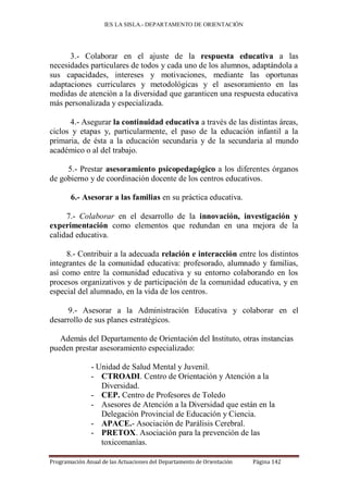 IES LA SISLA.- DEPARTAMENTO DE ORIENTACIÓN




      3.- Colaborar en el ajuste de la respuesta educativa a las
necesidades particulares de todos y cada uno de los alumnos, adaptándola a
sus capacidades, intereses y motivaciones, mediante las oportunas
adaptaciones curriculares y metodológicas y el asesoramiento en las
medidas de atención a la diversidad que garanticen una respuesta educativa
más personalizada y especializada.

      4.- Asegurar la continuidad educativa a través de las distintas áreas,
ciclos y etapas y, particularmente, el paso de la educación infantil a la
primaria, de ésta a la educación secundaria y de la secundaria al mundo
académico o al del trabajo.

     5.- Prestar asesoramiento psicopedagógico a los diferentes órganos
de gobierno y de coordinación docente de los centros educativos.

       6.- Asesorar a las familias en su práctica educativa.

     7.- Colaborar en el desarrollo de la innovación, investigación y
experimentación como elementos que redundan en una mejora de la
calidad educativa.

     8.- Contribuir a la adecuada relación e interacción entre los distintos
integrantes de la comunidad educativa: profesorado, alumnado y familias,
así como entre la comunidad educativa y su entorno colaborando en los
procesos organizativos y de participación de la comunidad educativa, y en
especial del alumnado, en la vida de los centros.

     9.- Asesorar a la Administración Educativa y colaborar en el
desarrollo de sus planes estratégicos.

   Además del Departamento de Orientación del Instituto, otras instancias
pueden prestar asesoramiento especializado:

               - Unidad de Salud Mental y Juvenil.
               - CTROADI. Centro de Orientación y Atención a la
                  Diversidad.
               - CEP. Centro de Profesores de Toledo
               - Asesores de Atención a la Diversidad que están en la
                  Delegación Provincial de Educación y Ciencia.
               - APACE.- Asociación de Parálisis Cerebral.
               - PRETOX. Asociación para la prevención de las
                  toxicomanías.

Programación Anual de las Actuaciones del Departamento de Orientación   Página 142
 