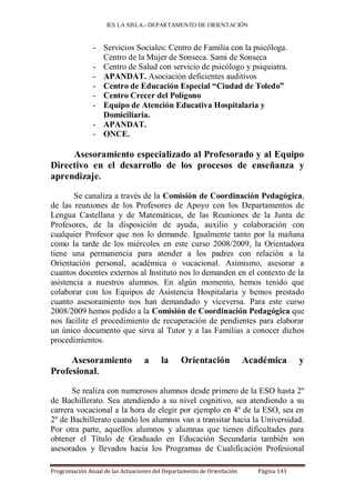 IES LA SISLA.- DEPARTAMENTO DE ORIENTACIÓN


               - Servicios Sociales: Centro de Familia con la psicóloga.
                 Centro de la Mujer de Sonseca. Sami de Sonseca
               - Centro de Salud con servicio de psicólogo y psiquiatra.
               - APANDAT. Asociación deficientes auditivos
               - Centro de Educación Especial “Ciudad de Toledo”
               - Centro Crecer del Polígono
               - Equipo de Atención Educativa Hospitalaria y
                 Domiciliaria.
               - APANDAT.
               - ONCE.

     Asesoramiento especializado al Profesorado y al Equipo
Directivo en el desarrollo de los procesos de enseñanza y
aprendizaje.

       Se canaliza a través de la Comisión de Coordinación Pedagógica,
de las reuniones de los Profesores de Apoyo con los Departamentos de
Lengua Castellana y de Matemáticas, de las Reuniones de la Junta de
Profesores, de la disposición de ayuda, auxilio y colaboración con
cualquier Profesor que nos lo demande. Igualmente tanto por la mañana
como la tarde de los miércoles en este curso 2008/2009, la Orientadora
tiene una permanencia para atender a los padres con relación a la
Orientación personal, académica o vocacional. Asimismo, asesorar a
cuantos docentes externos al Instituto nos lo demanden en el contexto de la
asistencia a nuestros alumnos. En algún momento, hemos tenido que
colaborar con los Equipos de Asistencia Hospitalaria y hemos prestado
cuanto asesoramiento nos han demandado y viceversa. Para este curso
2008/2009 hemos pedido a la Comisión de Coordinación Pedagógica que
nos facilite el procedimiento de recuperación de pendientes para elaborar
un único documento que sirva al Tutor y a las Familias a conocer dichos
procedimientos.

     Asesoramiento                a     la      Orientación             Académica       y
Profesional.

      Se realiza con numerosos alumnos desde primero de la ESO hasta 2º
de Bachillerato. Sea atendiendo a su nivel cognitivo, sea atendiendo a su
carrera vocacional a la hora de elegir por ejemplo en 4º de la ESO, sea en
2º de Bachillerato cuando los alumnos van a transitar hacia la Universidad.
Por otra parte, aquellos alumnos y alumnas que tienen dificultades para
obtener el Título de Graduado en Educación Secundaria también son
asesorados y llevados hacia los Programas de Cualificación Profesional

Programación Anual de las Actuaciones del Departamento de Orientación      Página 143
 
