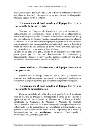 IES LA SISLA.- DEPARTAMENTO DE ORIENTACIÓN


Inicial, las Escuelas Taller, el SEPECAM, la Escuela de Oficios de Sonseca
(que ahora no funciona)... Actualmente se asesora bastante para las pruebas
de acceso a grado medio y superior.

      Asesoramiento al Profesorado y al Equipo Directivo en
el desarrollo de la convivencia.

       Tenemos un Programa de Convivencia que está basado en el
fortalecimiento del conocimiento mutuo a través de la adquisición de
mecanismos de participación dentro del aula de clase en cualquier área y
más especialmente en Espacio Tutorial, en donde queremos que se adquiera
la mecánica de poder intercambiar en pequeños grupos de forma ordenada
con un secretario que va anotando las aportaciones del grupo y después se
ponen en común. Es una dinámica de grupo sencilla sin duda alguna pero
muy provechosa si con paciencia se lleva adelante.
Se trata de las Tres Erres (3R), basado en un encuentro en donde ambas
partes pasan por la fase de Resentimiento, Reconocimiento y
Requerimiento. Aunque es muy sencillo, creemos puede ser una eficaz
herramienta de entendimiento en caso de conflicto.


      Asesoramiento al Profesorado y al Equipo Directivo en
la organización.

      Siempre que el Equipo Directivo nos lo pida y siempre que
pensemos que podemos aportar algo positivo al conjunto. Igualmente se
asesorará en cualquier actividad que requiera una organización especial.

      Asesoramiento al Profesorado y al Equipo Directivo en
el desarrollo de la participación.

      Canalizando la Educadora Social la participación de los delegados de
clase en la Junta de Delegados. Favoreciendo a través de las Tutorías la
representación de los Alumnos y Alumnas en el Consejo Escolar.
Impulsando la Asociación de Alumnos y Alumnas del Instituto.
Favoreciendo los Proyectos de Innovación que el Centro pueda desarrollar.
Colaborando en la participación de actividades extracurriculares, por
ejemplo el relanzamiento de la Revista Fénix. Impulsando la existencia y
funcionamiento de los mediadores escolares. Favoreciendo y
promoviendo los Alumnos Ayudantes.



Programación Anual de las Actuaciones del Departamento de Orientación   Página 144
 