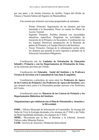 IES LA SISLA.- DEPARTAMENTO DE ORIENTACIÓN


por una parte, y de Jacinto Guerrero de Ajofrín, Virgen del Olvido de
Chueca y Nuestra Señora del Sagrario de Mazarambroz.

       Una reunión por trimestre con temas programados de antemano.

               - Primer Trimestre: Seguimiento de los alumnos que han
                 transitado a la Secundaria. Poner en común los Planes de
                 Acción Tutorial.
               - Segundo Trimestre: Posibles alumnos con necesidades
                 educativas específicas. Programar las actividades de
                 transición de la Primaria a la Secundaria. Coordinación con
                 los Equipos Directivos (preparación de la Reunión de
                 padres de Primaria y el Equipo Directivo del Instituto).
               - Tercer Trimestre: Entrega de la información escrita sobre
                 los alumnos que pasarán al curso siguiente a primero de la
                 Educación Secundaria Obligatoria.


       Coordinación con las Unidades de Orientación de Educación
Infantil y Primaria y con los Departamentos de Orientación de Zona,
en las reuniones previstas por Toledo.

     Coordinación del Educador Social del Instituto y la Profesora
Técnica de Servicios a la Comunidad de San Juan Evangelista.

       Coordinación a principios de curso entre los Profesores de Apoyo
de los Centros de Primaria y los Profesores de Apoyo del Instituto, para
que después éstos, junto a la Orientadora puedan asesorar a los Profesores
del Centro.

     Coordinación entre los Maestros de los Centros de Primaria y los
Departamentos Didácticos del Instituto.

Organizaciones que colaboran con el Plan de Orientación y Atención a
                          la Diversidad:

OMIC.- Oficina Municipal de Información al Consumidor. Se encarga del
Taller de Vivir la Ecología destinado a los alumnos de 2º ESO y del Taller
de Dieta Equilibrada destinada a los alumnos de 3º ESO.
MPDL.- Movimiento por la Paz, el Desarme y la Libertad. Asumen
Talleres sobre Minorías Étnicas.
SAMI.- Servicio de Atención y Mediación Intercultural


Programación Anual de las Actuaciones del Departamento de Orientación   Página 146
 