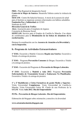 IES LA SISLA.- DEPARTAMENTO DE ORIENTACIÓN


PRIS.- Plan Regional de Integración Social
Centro de la Mujer de Sonseca. Desarrolla Talleres contra la violencia de
género.
SESCAM.- Centro De Salud de Sonseca. A través de la asesora de salud
para el Instituto se organizan sesiones relacionados con hábitos saludables.
Fundación Paz y Solidaridad de CCOO
Sindicato de UGT.
Dirección General de Tráfico
Alcer. Asociación para el trasplante de órganos
Consejería de Bienestar Social
SEPECAM. Servicio para el Empleo de Castilla-La Mancha. Con objeto
de coordinarnos para la Disminución de las bolsas de abandono de la
escolarización.

Destacar la coordinación con los Asesores de Atención a la Diversidad y
con la Inspección.

8.- Programa de Actividades Extracurriculares

1º ESO.- Excursión a Madrid. Concurso Regala una Sonrisa. Excursión a
Toledo a la entrega de premios.

2º ESO.- Programa Prevención Consumo de Drogas. Excursión a Toledo
a la entrega de premios.

3º ESO.- Excursión del Programa de Prevención de Riesgos Laborales.

4º ESO.- Excursión a Madrid a Aula 2012. Programa Prevención
Enfermedades de Transmisión Sexual y Embarazos No Planificados.
Excursión a Toledo a la entrega de premios.


1º y 2º Bachillerato y Ciclos Formativos de grado Medio y Superior.-
Visita Universidad Complutense. Visita Universidad de Castilla-La
Mancha. Visita Universidad Carlos III. Charla de una Profesora de la
UCLM. Visita Aula 2012. Día del Emprendedor

PCPIs.- Prevención de Riesgos Laborales. Día del Emprendedor.

Elaboración del blogspot sobre orientación y atención a la diversidad

www.orientadoralasisla.blogspot.com


Programación Anual de las Actuaciones del Departamento de Orientación   Página 147
 