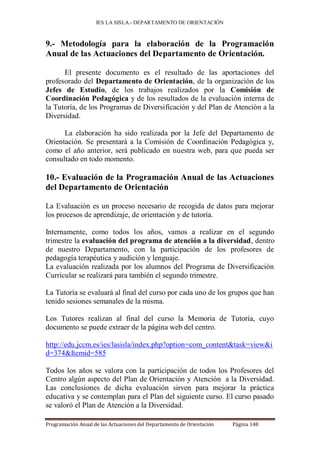 IES LA SISLA.- DEPARTAMENTO DE ORIENTACIÓN



9.- Metodología para la elaboración de la Programación
Anual de las Actuaciones del Departamento de Orientación.

      El presente documento es el resultado de las aportaciones del
profesorado del Departamento de Orientación, de la organización de los
Jefes de Estudio, de los trabajos realizados por la Comisión de
Coordinación Pedagógica y de los resultados de la evaluación interna de
la Tutoría, de los Programas de Diversificación y del Plan de Atención a la
Diversidad.

      La elaboración ha sido realizada por la Jefe del Departamento de
Orientación. Se presentará a la Comisión de Coordinación Pedagógica y,
como el año anterior, será publicado en nuestra web, para que pueda ser
consultado en todo momento.

10.- Evaluación de la Programación Anual de las Actuaciones
del Departamento de Orientación

La Evaluación es un proceso necesario de recogida de datos para mejorar
los procesos de aprendizaje, de orientación y de tutoría.

Internamente, como todos los años, vamos a realizar en el segundo
trimestre la evaluación del programa de atención a la diversidad, dentro
de nuestro Departamento, con la participación de los profesores de
pedagogía terapéutica y audición y lenguaje.
La evaluación realizada por los alumnos del Programa de Diversificación
Curricular se realizará para también el segundo trimestre.

La Tutoría se evaluará al final del curso por cada uno de los grupos que han
tenido sesiones semanales de la misma.

Los Tutores realizan al final del curso la Memoria de Tutoría, cuyo
documento se puede extraer de la página web del centro.

http://edu.jccm.es/ies/lasisla/index.php?option=com_content&task=view&i
d=374&Itemid=585

Todos los años se valora con la participación de todos los Profesores del
Centro algún aspecto del Plan de Orientación y Atención a la Diversidad.
Las conclusiones de dicha evaluación sirven para mejorar la práctica
educativa y se contemplan para el Plan del siguiente curso. El curso pasado
se valoró el Plan de Atención a la Diversidad.

Programación Anual de las Actuaciones del Departamento de Orientación   Página 148
 