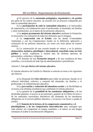 IES LA SISLA .-Departamento de Orientación

       g) El ejercicio de la autonomía pedagógica, organizativa y de gestión
por parte de los centros docentes, de acuerdo con un proyecto compartido por
toda la comunidad educativa.
       h) La participación de toda la comunidad educativa y el intercambio
de experiencias y la colaboración entre el profesorado, el alumnado, las familias
y otras instituciones, en el marco de los proyectos educativos.
       i) La mejora permanente del sistema educativo mediante la formación,
la innovación y la evaluación de todos los elementos que lo integran.
       j) La cooperación con el Estado, con las demás Comunidades
Autónomas y con las Corporaciones locales en la definición, aplicación y
evaluación de las políticas educativas, así como con otros países de nuestro
entorno.
       k) La construcción de una escuela basada en valores y en la práctica
democrática, inclusiva, plurilingüe e intercultural, concebida como servicio
público y social, respetuosa y neutral ante las distintas opciones de
pensamiento, culturales y religiosas.
       l) El fomento de una formación integral y de una enseñanza de base
científica, y la exclusión de todo tipo de adoctrinamiento o proselitismo.

Artículo 5. Los ejes básicos del sistema educativo.

El sistema educativo de Castilla-La Mancha se articula en torno a los siguientes
ejes básicos:

       a) La búsqueda del éxito educativo para todas las personas, basado en el
esfuerzo individual, colectivo y conjunto del alumnado, las familias y el
profesorado y la Administración educativa.
       b) La prevención y reducción del abandono escolar y la flexibilidad en
el acceso a las distintas enseñanzas que conforman el sistema educativo.
       c) La garantía de la gratuidad de las enseñanzas obligatorias y de las
declaradas gratuitas, el acceso al uso personal y gratuito de los libros de texto o
de los materiales curriculares alternativos del alumnado de las enseñanzas
obligatorias en el servicio público educativo, y el acceso a las becas y ayudas al
estudio.
       d) El fomento de la lectura, de la competencia comunicativa y el
plurilingüismo, y de las competencias interculturales para conseguir que
cada alumno sea competente en lengua castellana y al menos en una lengua
extranjera al acabar la escolarización obligatoria.

 Programación Anual de las Actuaciones del Departamento de Orientación     Página 15
 