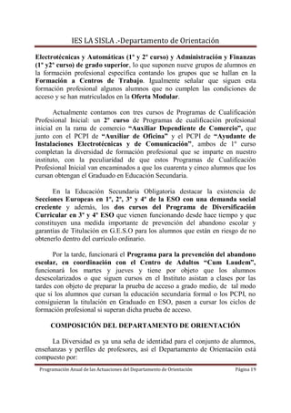IES LA SISLA .-Departamento de Orientación

Electrotécnicas y Automáticas (1º y 2º curso) y Administración y Finanzas
(1º y2º curso) de grado superior, lo que suponen nueve grupos de alumnos en
la formación profesional específica contando los grupos que se hallan en la
Formación a Centros de Trabajo. Igualmente señalar que siguen esta
formación profesional algunos alumnos que no cumplen las condiciones de
acceso y se han matriculados en la Oferta Modular.

       Actualmente contamos con tres cursos de Programas de Cualificación
Profesional Inicial: un 2º curso de Programas de cualificación profesional
inicial en la rama de comercio “Auxiliar Dependiente de Comercio”, que
junto con el PCPI de “Auxiliar de Oficina” y el PCPI de “Ayudante de
Instalaciones Electrotécnicas y de Comunicación”, ambos de 1º curso
completan la diversidad de formación profesional que se imparte en nuestro
instituto, con la peculiaridad de que estos Programas de Cualificación
Profesional Inicial van encaminados a que los cuarenta y cinco alumnos que los
cursan obtengan el Graduado en Educación Secundaria.

      En la Educación Secundaria Obligatoria destacar la existencia de
Secciones Europeas en 1º, 2º, 3º y 4º de la ESO con una demanda social
creciente y además, los dos cursos del Programa de Diversificación
Curricular en 3º y 4º ESO que vienen funcionando desde hace tiempo y que
constituyen una medida importante de prevención del abandono escolar y
garantías de Titulación en G.E.S.O para los alumnos que están en riesgo de no
obtenerlo dentro del currículo ordinario.

      Por la tarde, funcionará el Programa para la prevención del abandono
escolar, en coordinación con el Centro de Adultos “Cum Laudem”,
funcionará los martes y jueves y tiene por objeto que los alumnos
desescolarizados o que siguen cursos en el Instituto asistan a clases por las
tardes con objeto de preparar la prueba de acceso a grado medio, de tal modo
que si los alumnos que cursan la educación secundaria formal o los PCPI, no
consiguieran la titulación en Graduado en ESO, pasen a cursar los ciclos de
formación profesional si superan dicha prueba de acceso.

      COMPOSICIÓN DEL DEPARTAMENTO DE ORIENTACIÓN

      La Diversidad es ya una seña de identidad para el conjunto de alumnos,
enseñanzas y perfiles de profesores, así el Departamento de Orientación está
compuesto por:
 Programación Anual de las Actuaciones del Departamento de Orientación   Página 19
 