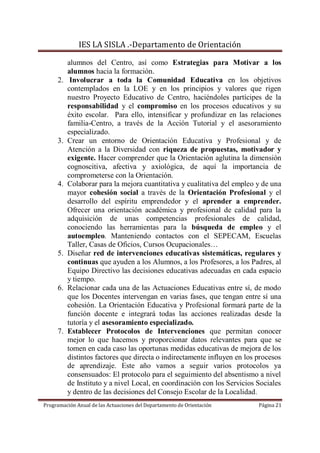 IES LA SISLA .-Departamento de Orientación

          alumnos del Centro, así como Estrategias para Motivar a los
          alumnos hacia la formación.
     2.    Involucrar a toda la Comunidad Educativa en los objetivos
          contemplados en la LOE y en los principios y valores que rigen
          nuestro Proyecto Educativo de Centro, haciéndoles partícipes de la
          responsabilidad y el compromiso en los procesos educativos y su
          éxito escolar. Para ello, intensificar y profundizar en las relaciones
          familia-Centro, a través de la Acción Tutorial y el asesoramiento
          especializado.
     3.   Crear un entorno de Orientación Educativa y Profesional y de
          Atención a la Diversidad con riqueza de propuestas, motivador y
          exigente. Hacer comprender que la Orientación aglutina la dimensión
          cognoscitiva, afectiva y axiológica, de aquí la importancia de
          comprometerse con la Orientación.
     4.   Colaborar para la mejora cuantitativa y cualitativa del empleo y de una
          mayor cohesión social a través de la Orientación Profesional y el
          desarrollo del espíritu emprendedor y el aprender a emprender.
          Ofrecer una orientación académica y profesional de calidad para la
          adquisición de unas competencias profesionales de calidad,
          conociendo las herramientas para la búsqueda de empleo y el
          autoempleo. Manteniendo contactos con el SEPECAM, Escuelas
          Taller, Casas de Oficios, Cursos Ocupacionales…
     5.   Diseñar red de intervenciones educativas sistemáticas, regulares y
          continuas que ayuden a los Alumnos, a los Profesores, a los Padres, al
          Equipo Directivo las decisiones educativas adecuadas en cada espacio
          y tiempo.
     6.   Relacionar cada una de las Actuaciones Educativas entre sí, de modo
          que los Docentes intervengan en varias fases, que tengan entre sí una
          cohesión. La Orientación Educativa y Profesional formará parte de la
          función docente e integrará todas las acciones realizadas desde la
          tutoría y el asesoramiento especializado.
     7.   Establecer Protocolos de Intervenciones que permitan conocer
          mejor lo que hacemos y proporcionar datos relevantes para que se
          tomen en cada caso las oportunas medidas educativas de mejora de los
          distintos factores que directa o indirectamente influyen en los procesos
          de aprendizaje. Este año vamos a seguir varios protocolos ya
          consensuados: El protocolo para el seguimiento del absentismo a nivel
          de Instituto y a nivel Local, en coordinación con los Servicios Sociales
          y dentro de las decisiones del Consejo Escolar de la Localidad.
Programación Anual de las Actuaciones del Departamento de Orientación     Página 21
 