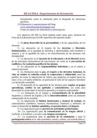 IES LA SISLA .-Departamento de Orientación

         herramientas como la mediación para la búsqueda de soluciones
         pacíficas.
      19.Elaboración y mantenimiento del blog:
         www.orientadoralasisla.blogspot.com
         Como un espacio de información y participación.

      Los objetivos del IES La Sisla tendrán como meta, pues, alcanzar los
Fines de la Educación que la LOE específica del siguiente modo:

       1.- El pleno desarrollo de la personalidad y de las capacidades de los
alumnos.
       2.- La educación en el respeto de los derechos y libertades
fundamentales, en la igualdad de derechos y oportunidades entre hombres y
mujeres y en la igualdad de trato y no discriminación de las personas con
discapacidad.
       3.- La educación en el ejercicio de la tolerancia y de la libertad dentro
de los principios democráticos de convivencia, así como en la prevención de
conflictos y la resolución pacífica de los mismos.
       4.- La educación en la responsabilidad individual y en el mérito y
esfuerzo personal.
       5.- La formación para la paz, el respeto a los derechos humanos, la
vida en común, la cohesión social, la cooperación y solidaridad entre los
pueblos así como la adquisición de valores que propicien el respeto hacia los
seres vivos y el medio ambiente, en particular el valor de los espacios forestales
y el desarrollo sostenible.
       6.- El desarrollo de la capacidad de los alumnos para regular su propio
aprendizaje, confiar en sus aptitudes y conocimientos, así como para
desarrollar la creatividad, la iniciativa personal y el espíritu emprendedor.
       7.- La formación en el respeto y reconocimiento de la pluralidad
lingüística y cultural de España y de la interculturalidad como un elemento
enriquecedor de la sociedad.
       8.- La adquisición de hábitos intelectuales y técnicas de trabajo, de
conocimientos científicos, técnicos, humanísticos, históricos y artísticos, así
como el desarrollo de hábitos saludables, el ejercicio físico y el deporte.
       9.- La capacitación para el ejercicio de actividades profesionales.
       10.- La capacitación para la comunicación en la lengua oficial y
cooficial, si la hubiere, y en una o más lenguas extranjeras.
       11.- La preparación para el ejercicio de la ciudadanía y para la
participación activa en la vida económica, social y cultura, con actitud crítica y
 Programación Anual de las Actuaciones del Departamento de Orientación    Página 23
 