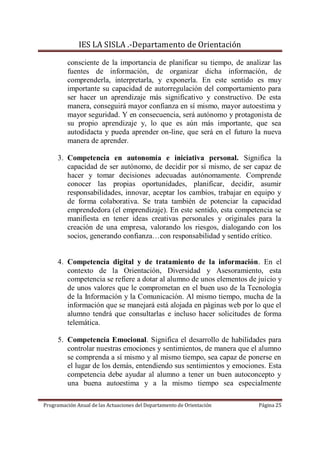 IES LA SISLA .-Departamento de Orientación

         consciente de la importancia de planificar su tiempo, de analizar las
         fuentes de información, de organizar dicha información, de
         comprenderla, interpretarla, y exponerla. En este sentido es muy
         importante su capacidad de autorregulación del comportamiento para
         ser hacer un aprendizaje más significativo y constructivo. De esta
         manera, conseguirá mayor confianza en sí mismo, mayor autoestima y
         mayor seguridad. Y en consecuencia, será autónomo y protagonista de
         su propio aprendizaje y, lo que es aún más importante, que sea
         autodidacta y pueda aprender on-line, que será en el futuro la nueva
         manera de aprender.

     3. Competencia en autonomía e iniciativa personal. Significa la
        capacidad de ser autónomo, de decidir por sí mismo, de ser capaz de
        hacer y tomar decisiones adecuadas autónomamente. Comprende
        conocer las propias oportunidades, planificar, decidir, asumir
        responsabilidades, innovar, aceptar los cambios, trabajar en equipo y
        de forma colaborativa. Se trata también de potenciar la capacidad
        emprendedora (el emprendizaje). En este sentido, esta competencia se
        manifiesta en tener ideas creativas personales y originales para la
        creación de una empresa, valorando los riesgos, dialogando con los
        socios, generando confianza…con responsabilidad y sentido crítico.


     4. Competencia digital y de tratamiento de la información. En el
        contexto de la Orientación, Diversidad y Asesoramiento, esta
        competencia se refiere a dotar al alumno de unos elementos de juicio y
        de unos valores que le comprometan en el buen uso de la Tecnología
        de la Información y la Comunicación. Al mismo tiempo, mucha de la
        información que se manejará está alojada en páginas web por lo que el
        alumno tendrá que consultarlas e incluso hacer solicitudes de forma
        telemática.

     5. Competencia Emocional. Significa el desarrollo de habilidades para
        controlar nuestras emociones y sentimientos, de manera que el alumno
        se comprenda a sí mismo y al mismo tiempo, sea capaz de ponerse en
        el lugar de los demás, entendiendo sus sentimientos y emociones. Esta
        competencia debe ayudar al alumno a tener un buen autoconcepto y
        una buena autoestima y a la mismo tiempo sea especialmente

Programación Anual de las Actuaciones del Departamento de Orientación   Página 25
 