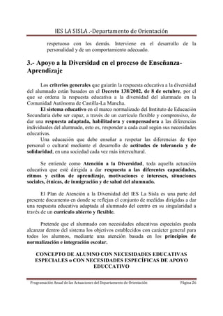 IES LA SISLA .-Departamento de Orientación

          respetuoso con los demás. Interviene en el desarrollo de la
          personalidad y de un comportamiento adecuado.

3.- Apoyo a la Diversidad en el proceso de Enseñanza-
Aprendizaje

       Los criterios generales que guiarán la respuesta educativa a la diversidad
del alumnado están basados en el Decreto 138/2002, de 8 de octubre, por el
que se ordena la respuesta educativa a la diversidad del alumnado en la
Comunidad Autónoma de Castilla-La Mancha.
       El sistema educativo en el marco normalizado del Instituto de Educación
Secundaria debe ser capaz, a través de un currículo flexible y comprensivo, de
dar una respuesta adaptada, habilitadora y compensadora a las diferencias
individuales del alumnado, esto es, responder a cada cual según sus necesidades
educativas.
       Una educación que debe enseñar a respetar las diferencias de tipo
personal o cultural mediante el desarrollo de actitudes de tolerancia y de
solidaridad, en una sociedad cada vez más intercultural.

      Se entiende como Atención a la Diversidad, toda aquella actuación
educativa que esté dirigida a dar respuesta a las diferentes capacidades,
ritmos y estilos de aprendizaje, motivaciones e intereses, situaciones
sociales, étnicas, de inmigración y de salud del alumnado.

       El Plan de Atención a la Diversidad del IES La Sisla es una parte del
presente documento en donde se reflejan el conjunto de medidas dirigidas a dar
una respuesta educativa adaptada al alumnado del centro en su singularidad a
través de un currículo abierto y flexible.

      Pretende que el alumnado con necesidades educativas especiales pueda
alcanzar dentro del sistema los objetivos establecidos con carácter general para
todos los alumnos, mediante una atención basada en los principios de
normalización e integración escolar.

   CONCEPTO DE ALUMNO CON NECESIDADES EDUCATIVAS
   ESPECIALES o CON NECESIDADES ESPECÍFICAS DE APOYO
                      EDUCCATIVO


 Programación Anual de las Actuaciones del Departamento de Orientación   Página 26
 