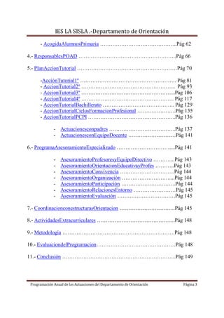 IES LA SISLA .-Departamento de Orientación

      - AcogidaAlumnosPrimaria ……………………………………..Pág 62

4.- ResponsablesPOAD ………………………………………………..Pág 66

5.- PlanAccionTutorial …………………………………………………Pág 70

      -AcciónTutorial1º ………………………………………………. Pág 81
      - AccionTutorial2º ……………………………………………... Pág 93
      - AccionTutorial3º ……………………………………………...Pág 106
      - AccionTutorial4º …………………………………………….. Pág 117
      - AccionTutorialBachillerato ………………………………….. Pág 129
      - AccionTutorialCiclosFormacionProfesional ………………….Pág 135
      - AccionTutorialPCPI …………………………………………..Pág 136

              - Actuacionesconpadres ………………………………..Pág 137
              - ActuacionesconEquipoDocente ………………………Pág 141

6.- ProgramaAsesoramientoEspecializado …………………………....Pág 141

              -   AsesoramientoProfesoresyEquipoDirectivo ………....Pág 143
              -   AsesoramientoOrientacionEducativayProfes ………..Pág 143
              -   AsesoramientoConvivencia ………………………….Pág 144
              -   AsesoramientoOrganización ………………………....Pág 144
              -   AsesoramientoParticipación ………………………….Pág 144
              -   AsesoramientoRelacionesEntorno ……………………Pág 145
              -   AsesoramientoEvaluación ……………………………Pág 145

7.- CoordinacionconestructurasOrientacion …………………………..Pág 145

8.- ActividadesExtracurriculares ……………………………………...Pág 148

9.- Metodología ……………………………………………………….Pág 148

10.- EvaluaciondelProgramacion………………………………………Pág 148

11.- Conclusión ………………………………………………………..Pág 149




 Programación Anual de las Actuaciones del Departamento de Orientación   Página 3
 
