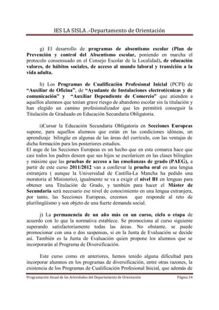 IES LA SISLA .-Departamento de Orientación


      g) El desarrollo de programas de absentismo escolar (Plan de
Prevención y control del Absentismo escolar, poniendo en marcha el
protocolo consensuado en el Consejo Escolar de la Localidad), de educación
valores, de hábitos sociales, de acceso al mundo laboral y transición a la
vida adulta.

      h) Los Programas de Cualificación Profesional Inicial (PCPI) de
“Auxiliar de Oficina”, de “Ayudante de Instalaciones electrotécnicas y de
comunicación” y “Auxiliar Dependiente de Comercio” que atienden a
aquellos alumnos que tenían grave riesgo de abandono escolar sin la titulación y
han elegido un camino profesionalizador que les permitirá conseguir la
Titulación de Graduado en Educación Secundaria Obligatoria.

       i)Cursar la Educación Secundaria Obligatoria en Secciones Europeas
supone, para aquellos alumnos que están en las condiciones idóneas, un
aprendizaje bilingüe en algunas de las áreas del currículo, con las ventajas de
dicha formación para los posteriores estudios.
El auge de las Secciones Europeas es un hecho que en esta comarca hace que
casi todos los padres deseen que sus hijos se escolaricen en las clases bilingües
y máxime que las pruebas de acceso a las enseñanzas de grado (PAEG), a
partir de este curso 2011/2012 van a conllevar la prueba oral en una lengua
extranjera ( aunque la Universidad de Castilla-La Mancha ha pedido una
moratoria al Ministerio), igualmente se va a exigir el nivel B1 en lenguas para
obtener una Titulación de Grado, y también para hacer el Máster de
Secundaria será necesario ese nivel de conocimiento en una lengua extranjera,
por tanto, las Secciones Europeas, creemos que responde al reto de
plurilingüísmo y son objeto de una fuerte demanda social.

      j) La permanencia de un año más en un curso, ciclo o etapa de
acuerdo con lo que la normativa establece. Se promociona al curso siguiente
superando satisfactoriamente todas las áreas. No obstante, se puede
promocionar con una o dos suspensas, si en la Junta de Evaluación se decide
así. También es la Junta de Evaluación quien propone los alumnos que se
incorporarán al Programa de Diversificación.

       Este curso como en anteriores, hemos tenido alguna dificultad para
incorporar alumnos en los programas de diversificación, entre otras razones, la
existencia de los Programas de Cualificación Profesional Inicial, que además de
Programación Anual de las Actividades del Departamento de Orientación    Página 34
 