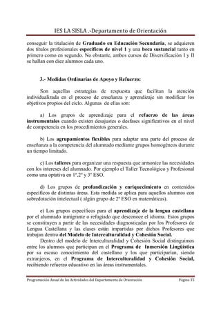IES LA SISLA .-Departamento de Orientación

conseguir la titulación de Graduado en Educación Secundaria, se adquieren
dos títulos profesionales específicos de nivel 1 y una beca sustancial tanto en
primero como en segundo. No obstante, ambos cursos de Diversificación I y II
se hallan con diez alumnos cada uno.


       3.- Medidas Ordinarias de Apoyo y Refuerzo:

       Son aquellas estrategias de respuesta que facilitan la atención
individualizada en el proceso de enseñanza y aprendizaje sin modificar los
objetivos propios del ciclo. Algunas de ellas son:

      a) Los grupos de aprendizaje para el refuerzo de las áreas
instrumentales cuando existen desajustes o desfases significativos en el nivel
de competencia en los procedimientos generales.

      b) Los agrupamientos flexibles para adaptar una parte del proceso de
enseñanza a la competencia del alumnado mediante grupos homogéneos durante
un tiempo limitado.

      c) Los talleres para organizar una respuesta que armonice las necesidades
con los intereses del alumnado. Por ejemplo el Taller Tecnológico y Profesional
como una optativa en 1º,2º y 3º ESO.

      d) Los grupos de profundización y enriquecimiento en contenidos
específicos de distintas áreas. Esta medida se aplica para aquellos alumnos con
sobredotación intelectual ( algún grupo de 2º ESO en matemáticas).

       e) Los grupos específicos para el aprendizaje de la lengua castellana
por el alumnado inmigrante o refugiado que desconoce el idioma. Estos grupos
se constituyen a partir de las necesidades diagnosticadas por los Profesores de
Lengua Castellana y las clases están impartidas por dichos Profesores que
trabajan dentro del Modelo de Interculturalidad y Cohesión Social.
       Dentro del modelo de Interculturalidad y Cohesión Social distinguimos
entre los alumnos que participan en el Programa de Inmersión Lingüística
por su escaso conocimiento del castellano y los que participarían, siendo
extranjeros, en el Programa de Interculturalidad y Cohesión Social,
recibiendo refuerzo educativo en las áreas instrumentales.

Programación Anual de las Actividades del Departamento de Orientación   Página 35
 