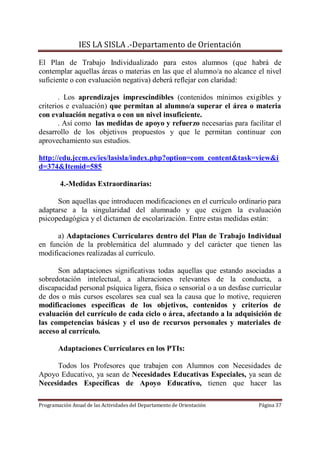 IES LA SISLA .-Departamento de Orientación

El Plan de Trabajo Individualizado para estos alumnos (que habrá de
contemplar aquellas áreas o materias en las que el alumno/a no alcance el nivel
suficiente o con evaluación negativa) deberá reflejar con claridad:

       . Los aprendizajes imprescindibles (contenidos mínimos exigibles y
criterios e evaluación) que permitan al alumno/a superar el área o materia
con evaluación negativa o con un nivel insuficiente.
       . Así como las medidas de apoyo y refuerzo necesarias para facilitar el
desarrollo de los objetivos propuestos y que le permitan continuar con
aprovechamiento sus estudios.

http://edu.jccm.es/ies/lasisla/index.php?option=com_content&task=view&i
d=374&Itemid=585

        4.-Medidas Extraordinarias:

      Son aquellas que introducen modificaciones en el currículo ordinario para
adaptarse a la singularidad del alumnado y que exigen la evaluación
psicopedagógica y el dictamen de escolarización. Entre estas medidas están:

      a) Adaptaciones Curriculares dentro del Plan de Trabajo Individual
en función de la problemática del alumnado y del carácter que tienen las
modificaciones realizadas al currículo.

      Son adaptaciones significativas todas aquellas que estando asociadas a
sobredotación intelectual, a alteraciones relevantes de la conducta, a
discapacidad personal psíquica ligera, física o sensorial o a un desfase curricular
de dos o más cursos escolares sea cual sea la causa que lo motive, requieren
modificaciones específicas de los objetivos, contenidos y criterios de
evaluación del currículo de cada ciclo o área, afectando a la adquisición de
las competencias básicas y el uso de recursos personales y materiales de
acceso al currículo.

        Adaptaciones Curriculares en los PTIs:

      Todos los Profesores que trabajen con Alumnos con Necesidades de
Apoyo Educativo, ya sean de Necesidades Educativas Especiales, ya sean de
Necesidades Específicas de Apoyo Educativo, tienen que hacer las

Programación Anual de las Actividades del Departamento de Orientación      Página 37
 