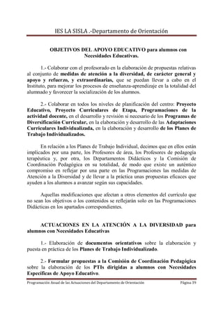 IES LA SISLA .-Departamento de Orientación


             OBJETIVOS DEL APOYO EDUCATIVO para alumnos con
                        Necesidades Educativas.

       1.- Colaborar con el profesorado en la elaboración de propuestas relativas
al conjunto de medidas de atención a la diversidad, de carácter general y
apoyo y refuerzo, y extraordinarias, que se puedan llevar a cabo en el
Instituto, para mejorar los procesos de enseñanza-aprendizaje en la totalidad del
alumnado y favorecer la socialización de los alumnos.

      2.- Colaborar en todos los niveles de planificación del centro: Proyecto
Educativo, Proyecto Curriculares de Etapa, Programaciones de la
actividad docente, en el desarrollo y revisión si necesario de los Programas de
Diversificación Curricular, en la elaboración y desarrollo de las Adaptaciones
Curriculares Individualizada, en la elaboración y desarrollo de los Planes de
Trabajo Individualizados.

      En relación a los Planes de Trabajo Individual, decimos que en ellos están
implicados por una parte, los Profesores de área, los Profesores de pedagogía
terapéutica y, por otra, los Departamentos Didácticos y la Comisión de
Coordinación Pedagógica en su totalidad, de modo que existe un auténtico
compromiso en reflejar por una parte en las Programaciones las medidas de
Atención a la Diversidad y de llevar a la práctica unas propuestas eficaces que
ayuden a los alumnos a avanzar según sus capacidades.

      Aquellas modificaciones que afectan a otros elementos del currículo que
no sean los objetivos o los contenidos se reflejarán solo en las Programaciones
Didácticas en los apartados correspondientes.


     ACTUACIONES EN LA ATENCIÓN A LA DIVERSIDAD para
alumnos con Necesidades Educativas

      1.- Elaboración de documentos orientativos sobre la elaboración y
puesta en práctica de los Planes de Trabajo Individualizado.

      2.- Formular propuestas a la Comisión de Coordinación Pedagógica
sobre la elaboración de los PTIs dirigidas a alumnos con Necesidades
Específicas de Apoyo Educativo.
Programación Anual de las Actuaciones del Departamento de Orientación    Página 39
 