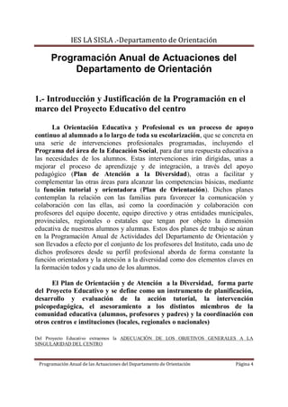 IES LA SISLA .-Departamento de Orientación

      Programación Anual de Actuaciones del
           Departamento de Orientación


1.- Introducción y Justificación de la Programación en el
marco del Proyecto Educativo del centro

       La Orientación Educativa y Profesional es un proceso de apoyo
continuo al alumnado a lo largo de toda su escolarización, que se concreta en
una serie de intervenciones profesionales programadas, incluyendo el
Programa del área de la Educación Social, para dar una respuesta educativa a
las necesidades de los alumnos. Estas intervenciones irán dirigidas, unas a
mejorar el proceso de aprendizaje y de integración, a través del apoyo
pedagógico (Plan de Atención a la Diversidad), otras a facilitar y
complementar las otras áreas para alcanzar las competencias básicas, mediante
la función tutorial y orientadora (Plan de Orientación). Dichos planes
contemplan la relación con las familias para favorecer la comunicación y
colaboración con las ellas, así como la coordinación y colaboración con
profesores del equipo docente, equipo directivo y otras entidades municipales,
provinciales, regionales o estatales que tengan por objeto la dimensión
educativa de nuestros alumnos y alumnas. Estos dos planes de trabajo se aúnan
en la Programación Anual de Actividades del Departamento de Orientación y
son llevados a efecto por el conjunto de los profesores del Instituto, cada uno de
dichos profesores desde su perfil profesional aborda de forma constante la
función orientadora y la atención a la diversidad como dos elementos claves en
la formación todos y cada uno de los alumnos.

      El Plan de Orientación y de Atención a la Diversidad, forma parte
del Proyecto Educativo y se define como un instrumento de planificación,
desarrollo y evaluación de la acción tutorial, la intervención
psicopedagógica, el asesoramiento a los distintos miembros de la
comunidad educativa (alumnos, profesores y padres) y la coordinación con
otros centros e instituciones (locales, regionales o nacionales)

Del Proyecto Educativo extraemos la ADECUACIÓN DE LOS OBJETIVOS GENERALES A LA
SINGULARIDAD DEL CENTRO



 Programación Anual de las Actuaciones del Departamento de Orientación     Página 4
 