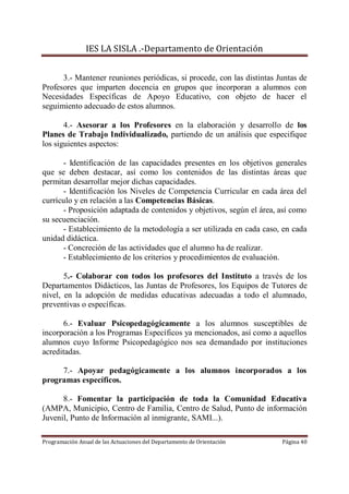 IES LA SISLA .-Departamento de Orientación


      3.- Mantener reuniones periódicas, si procede, con las distintas Juntas de
Profesores que imparten docencia en grupos que incorporan a alumnos con
Necesidades Específicas de Apoyo Educativo, con objeto de hacer el
seguimiento adecuado de estos alumnos.

       4.- Asesorar a los Profesores en la elaboración y desarrollo de los
Planes de Trabajo Individualizado, partiendo de un análisis que especifique
los siguientes aspectos:

      - Identificación de las capacidades presentes en los objetivos generales
que se deben destacar, así como los contenidos de las distintas áreas que
permitan desarrollar mejor dichas capacidades.
      - Identificación los Niveles de Competencia Curricular en cada área del
currículo y en relación a las Competencias Básicas.
      - Proposición adaptada de contenidos y objetivos, según el área, así como
su secuenciación.
      - Establecimiento de la metodología a ser utilizada en cada caso, en cada
unidad didáctica.
      - Concreción de las actividades que el alumno ha de realizar.
      - Establecimiento de los criterios y procedimientos de evaluación.

       5.- Colaborar con todos los profesores del Instituto a través de los
Departamentos Didácticos, las Juntas de Profesores, los Equipos de Tutores de
nivel, en la adopción de medidas educativas adecuadas a todo el alumnado,
preventivas o específicas.

      6.- Evaluar Psicopedagógicamente a los alumnos susceptibles de
incorporación a los Programas Específicos ya mencionados, así como a aquellos
alumnos cuyo Informe Psicopedagógico nos sea demandado por instituciones
acreditadas.

     7.- Apoyar pedagógicamente a los alumnos incorporados a los
programas específicos.

      8.- Fomentar la participación de toda la Comunidad Educativa
(AMPA, Municipio, Centro de Familia, Centro de Salud, Punto de información
Juvenil, Punto de Información al inmigrante, SAMI...).

Programación Anual de las Actuaciones del Departamento de Orientación   Página 40
 