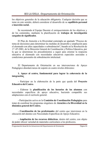 IES LA SISLA .-Departamento de Orientación

los objetivos generales de la educación obligatoria. Cualquier decisión que se
tome en este sentido, deberá considerar el desarrollo de su equilibrio personal
e inserción social.

      Se recomienda al Equipo Docente el enriquecimiento de los objetivos y
de los contenidos, mediante la planificación de trabajos de investigación
cargados de significados.

      El Plan de Atención a la Diversidad contempla un apartado "Proceso de
toma de decisiones para determinar las medidas de desarrollo y ampliación para
el alumnado con altas capacidades o sobredotación", basado en la Resolución de
17 -07-2001, de la Dirección General de Coordinación y Política Educativa, por
la que se determinan los procedimientos a seguir para orientar la respuesta
educativa al alumnado con necesidades educativas especiales asociadas a
condiciones personales de sobredotación intelectual.


     El Departamento de Orientación en sus intervenciones de Apoyo
Pedagógico abordará tareas de soporte en cuatro niveles diferentes:

      1. Apoyo al centro, fundamental para lograr la coherencia de la
integración:

     - Participar en la elaboración de la parte que queda del Proyecto
Educativo del Centro.

      - Elaborar la planificación de los horarios de los alumnos con
necesidades específicas de apoyo educativo, haciendo compatible sus
adaptaciones con el currículo general.

       - Participación activa en la Comisión de Coordinación Pedagógica para
tratar de coordinar los programas singulares de Atención a la Diversidad en la
dinámica general del Centro.

      - Coordinación de los profesionales del centro que intervienen en la
educación del alumno con Necesidades Específicas de Apoyo Educativo.

      - Ampliación de los recursos didácticos, dentro del centro, con objeto
de poder ofrecer variedad de materiales curriculares a los profesores.
Programación Anual de las Actuaciones del Departamento de Orientación   Página 44
 