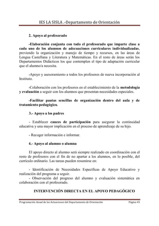 IES LA SISLA .-Departamento de Orientación


       2. Apoyo al profesorado

      -Elaboración conjunta con todo el profesorado que imparte clase a
cada uno de los alumnos de adecuaciones curriculares individualizadas,
previendo la organización y manejo de tiempo y recursos, en las áreas de
Lengua Castellana y Literatura y Matemáticas. En el resto de áreas serán los
Departamentos Didácticos los que contemplen el tipo de adaptación curricular
que el alumno/a necesita.

       -Apoyo y asesoramiento a todos los profesores de nueva incorporación al
Instituto.

      -Colaboración con los profesores en el establecimiento de la metodología
y evaluación a seguir con los alumnos que presentan necesidades especiales.

      -Facilitar pautas sencillas de organización dentro del aula y de
tratamiento pedagógico.

       3.- Apoyo a los padres

      - Establecer cauces de participación para asegurar la continuidad
educativa y una mayor implicación en el proceso de aprendizaje de su hijo.

       - Recoger información e informar.

       4.- Apoyo al alumno o alumna

       El apoyo directo al alumno será siempre realizado en coordinación con el
resto de profesores con el fin de no apartar a los alumnos, en lo posible, del
currículo ordinario. Las tareas pueden resumirse en:

       - Identificación de Necesidades Específicas de Apoyo Educativo y
realización del programa a seguir.
       - Observación del progreso del alumno y evaluación sistemática en
colaboración con el profesorado.

           INTERVENCIÓN DIRECTA EN EL APOYO PEDAGÓGICO

Programación Anual de las Actuaciones del Departamento de Orientación   Página 45
 