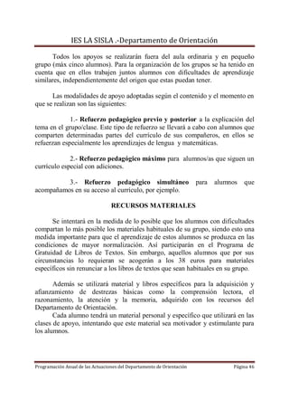 IES LA SISLA .-Departamento de Orientación

      Todos los apoyos se realizarán fuera del aula ordinaria y en pequeño
grupo (máx cinco alumnos). Para la organización de los grupos se ha tenido en
cuenta que en ellos trabajen juntos alumnos con dificultades de aprendizaje
similares, independientemente del origen que estas puedan tener.

      Las modalidades de apoyo adoptadas según el contenido y el momento en
que se realizan son las siguientes:

             1.- Refuerzo pedagógico previo y posterior a la explicación del
tema en el grupo/clase. Este tipo de refuerzo se llevará a cabo con alumnos que
comparten determinadas partes del currículo de sus compañeros, en ellos se
refuerzan especialmente los aprendizajes de lengua y matemáticas.

             2.- Refuerzo pedagógico máximo para alumnos/as que siguen un
currículo especial con adiciones.

          3.- Refuerzo pedagógico simultáneo                            para   alumnos   que
acompañamos en su acceso al currículo, por ejemplo.

                                  RECURSOS MATERIALES

      Se intentará en la medida de lo posible que los alumnos con dificultades
compartan lo más posible los materiales habituales de su grupo, siendo esto una
medida importante para que el aprendizaje de estos alumnos se produzca en las
condiciones de mayor normalización. Así participarán en el Programa de
Gratuidad de Libros de Textos. Sin embargo, aquellos alumnos que por sus
circunstancias lo requieran se acogerán a los 38 euros para materiales
específicos sin renunciar a los libros de textos que sean habituales en su grupo.

       Además se utilizará material y libros específicos para la adquisición y
afianzamiento de destrezas básicas como la comprensión lectora, el
razonamiento, la atención y la memoria, adquirido con los recursos del
Departamento de Orientación.
       Cada alumno tendrá un material personal y específico que utilizará en las
clases de apoyo, intentando que este material sea motivador y estimulante para
los alumnos.




Programación Anual de las Actuaciones del Departamento de Orientación               Página 46
 