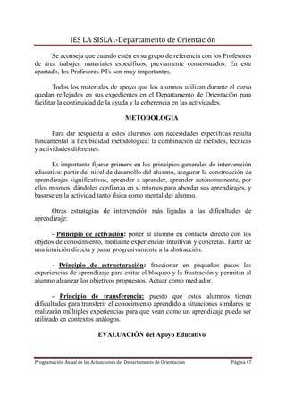 IES LA SISLA .-Departamento de Orientación

      Se aconseja que cuando estén es su grupo de referencia con los Profesores
de área trabajen materiales específicos, previamente consensuados. En este
apartado, los Profesores PTs son muy importantes.

        Todos los materiales de apoyo que los alumnos utilizan durante el curso
quedan reflejados en sus expedientes en el Departamento de Orientación para
facilitar la continuidad de la ayuda y la coherencia en las actividades.

                                         METODOLOGÍA

       Para dar respuesta a estos alumnos con necesidades específicas resulta
fundamental la flexibididad metodológica: la combinación de métodos, técnicas
y actividades diferentes.

       Es importante fijarse primero en los principios generales de intervención
educativa: partir del nivel de desarrollo del alumno, asegurar la construcción de
aprendizajes significativos, aprender a aprender, aprender autónomamente, por
ellos mismos, dándoles confianza en sí mismos para abordar sus aprendizajes, y
basarse en la actividad tanto física como mental del alumno.

      Otras estrategias de intervención más ligadas a las dificultades de
aprendizaje:

      - Principio de activación: poner al alumno en contacto directo con los
objetos de conocimiento, mediante experiencias intuitivas y concretas. Partir de
una intuición directa y pasar progresivamente a la abstracción.

      - Principio de estructuración: fraccionar en pequeños pasos las
experiencias de aprendizaje para evitar el bloqueo y la frustración y permitan al
alumno alcanzar los objetivos propuestos. Actuar como mediador.

       - Principio de transferencia: puesto que estos alumnos tienen
dificultades para transferir el conocimiento aprendido a situaciones similares se
realizarán múltiples experiencias para que vean como un aprendizaje pueda ser
utilizado en contextos análogos.

                             EVALUACIÓN del Apoyo Educativo



Programación Anual de las Actuaciones del Departamento de Orientación    Página 47
 