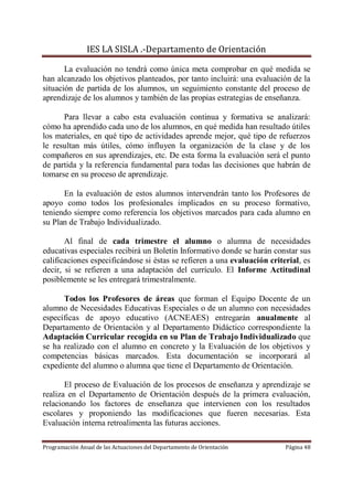 IES LA SISLA .-Departamento de Orientación

       La evaluación no tendrá como única meta comprobar en qué medida se
han alcanzado los objetivos planteados, por tanto incluirá: una evaluación de la
situación de partida de los alumnos, un seguimiento constante del proceso de
aprendizaje de los alumnos y también de las propias estrategias de enseñanza.

      Para llevar a cabo esta evaluación continua y formativa se analizará:
cómo ha aprendido cada uno de los alumnos, en qué medida han resultado útiles
los materiales, en qué tipo de actividades aprende mejor, qué tipo de refuerzos
le resultan más útiles, cómo influyen la organización de la clase y de los
compañeros en sus aprendizajes, etc. De esta forma la evaluación será el punto
de partida y la referencia fundamental para todas las decisiones que habrán de
tomarse en su proceso de aprendizaje.

      En la evaluación de estos alumnos intervendrán tanto los Profesores de
apoyo como todos los profesionales implicados en su proceso formativo,
teniendo siempre como referencia los objetivos marcados para cada alumno en
su Plan de Trabajo Individualizado.

       Al final de cada trimestre el alumno o alumna de necesidades
educativas especiales recibirá un Boletín Informativo donde se harán constar sus
calificaciones especificándose si éstas se refieren a una evaluación criterial, es
decir, si se refieren a una adaptación del currículo. El Informe Actitudinal
posiblemente se les entregará trimestralmente.

      Todos los Profesores de áreas que forman el Equipo Docente de un
alumno de Necesidades Educativas Especiales o de un alumno con necesidades
específicas de apoyo educativo (ACNEAES) entregarán anualmente al
Departamento de Orientación y al Departamento Didáctico correspondiente la
Adaptación Curricular recogida en su Plan de Trabajo Individualizado que
se ha realizado con el alumno en concreto y la Evaluación de los objetivos y
competencias básicas marcados. Esta documentación se incorporará al
expediente del alumno o alumna que tiene el Departamento de Orientación.

       El proceso de Evaluación de los procesos de enseñanza y aprendizaje se
realiza en el Departamento de Orientación después de la primera evaluación,
relacionando los factores de enseñanza que intervienen con los resultados
escolares y proponiendo las modificaciones que fueren necesarias. Esta
Evaluación interna retroalimenta las futuras acciones.

Programación Anual de las Actuaciones del Departamento de Orientación     Página 48
 