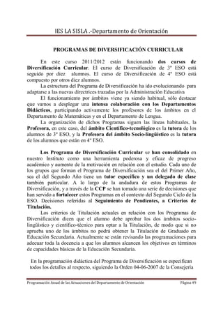 IES LA SISLA .-Departamento de Orientación


               PROGRAMAS DE DIVERSIFICACIÓN CURRICULAR

       En este curso 2011/2012 están funcionando dos cursos de
Diversificación Curricular. El curso de Diversificación de 3º ESO está
seguido por diez alumnos. El curso de Diversificación de 4º ESO está
compuesto por otros diez alumnos.
       La estructura del Programa de Diversificación ha ido evolucionando para
adaptarse a las nuevas directrices trazadas por la Administración Educativa
       El funcionamiento por ámbitos viene ya siendo habitual, sólo destacar
que vamos a desplegar una intensa colaboración con los Departamentos
Didácticos, participando activamente los profesores de los ámbitos en el
Departamento de Matemáticas y en el Departamento de Lengua.
       La organización de dichos Programas siguen las líneas habituales, la
Profesora, en este caso, del ámbito Científico-tecnológico es la tutora de los
alumnos de 3º ESO, y la Profesora del ámbito Socio-lingüístico es la tutora
de los alumnos que están en 4º ESO.

      Los Programa de Diversificación Curricular se han consolidado en
nuestro Instituto como una herramienta poderosa y eficaz de progreso
académico y aumento de la motivación en relación con el estudio. Cada uno de
los grupos que forman el Programa de Diversificación sea el del Primer Año,
sea el del Segundo Año tiene un tutor específico y un delegado de clase
también particular. A lo largo de la andadura de estos Programas de
Diversificación, y a través de la CCP se han tomado una serie de decisiones que
han servido a fortalecer estos Programas en el contexto del Segundo Ciclo de la
ESO. Decisiones referidas al Seguimiento de Pendientes, a Criterios de
Titulación.
       Los criterios de Titulación actuales en relación con los Programas de
Diversificación dicen que el alumno debe aprobar los dos ámbitos socio-
lingüístico y científico-técnico para optar a la Titulación, de modo que si no
aprueba uno de los ámbitos no podrá obtener la Titulación de Graduado en
Educación Secundaria. Actualmente se están revisando las programaciones para
adecuar toda la docencia a que los alumnos alcancen los objetivos en términos
de capacidades básicas de la Educación Secundaria.

  En la programación didáctica del Programa de Diversificación se especifican
 todos los detalles al respecto, siguiendo la Orden 04-06-2007 de la Consejería

Programación Anual de las Actuaciones del Departamento de Orientación   Página 49
 