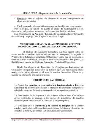 IES LA SISLA .-Departamento de Orientación

   - Formativa: con el objetivo de observar si se van consiguiendo los
     objetivos propuestos.

   - Final: para poder observar si han conseguido los objetivos programados.
   Para todo ello, se tendrá en cuenta el grado de socialización de los
alumnos/as y el grado de autonomía en el centro y en la vida cotidiana.
   Esta programación de Audición y Lenguaje ha sido propuesta por la Maestra
de Audición y Lenguaje Doña Virginia Almodóvar Pliego.


          MEDIDAS DE ATENCIÓN AL ALUMNADO DE RECIENTE
        INCORPORACIÓN AL SISTEMA EDUCATIVO ESPAÑOL

             El Instituto de Educación Secundaria La Sisla recibe todos los
cursos escolares muchos alumnos nuevos, que se incorporan, la mayoría, a
Primero de la Educación Secundaria Obligatoria y otros que se incorporan a
distintos cursos académicos, sean de la Educación Secundaria Obligatoria, el
Bachillerato o bien de los Ciclos de Formación Profesional Específica.

        Desde los Órganos de Dirección, de Coordinación Pedagógica, de
Orientación se organizan actuaciones de distintos tipos que tienen como objeto
acoger a ese nuevo alumno en el seno de nuestra Comunidad Educativa y
facilitar su adaptación a la nueva situación.

                             OBJETIVOS DE LAS MEDIDAS

   1.- Asumir los cambios en la organización, funcionamiento y Proyecto
   Educativo de Centro que conlleva la atención del alumnado inmigrante o
   refugiado, dado que dicha atención necesita de un soporte organizativo.

   2.- Concienciar de la importancia de elaborar Adaptaciones Curriculares
   cuyos contenidos se adecuen a los niveles de aprendizaje de aquellos
   alumnos que en muchos casos no conocen la lengua española.

   3.- Conseguir que el alumnado y su familia se integren en el ámbito
   escolar y entiendan cuáles son las características del sistema educativo, los
   derechos y deberes, las normas y el funcionamiento del Instituto.



Programación Anual de las Actuaciones del Departamento de Orientación   Página 55
 