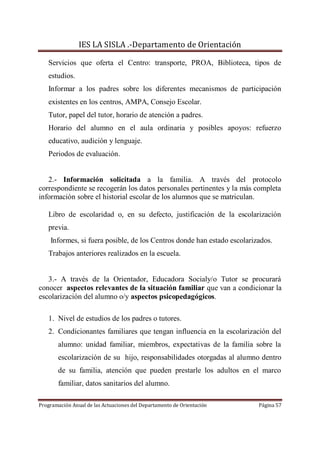 IES LA SISLA .-Departamento de Orientación

   Servicios que oferta el Centro: transporte, PROA, Biblioteca, tipos de
   estudios.
   Informar a los padres sobre los diferentes mecanismos de participación
   existentes en los centros, AMPA, Consejo Escolar.
   Tutor, papel del tutor, horario de atención a padres.
   Horario del alumno en el aula ordinaria y posibles apoyos: refuerzo
   educativo, audición y lenguaje.
   Periodos de evaluación.


   2.- Información solicitada a la familia. A través del protocolo
correspondiente se recogerán los datos personales pertinentes y la más completa
información sobre el historial escolar de los alumnos que se matriculan.

   Libro de escolaridad o, en su defecto, justificación de la escolarización
   previa.
    Informes, si fuera posible, de los Centros donde han estado escolarizados.
   Trabajos anteriores realizados en la escuela.


   3.- A través de la Orientador, Educadora Socialy/o Tutor se procurará
conocer aspectos relevantes de la situación familiar que van a condicionar la
escolarización del alumno o/y aspectos psicopedagógicos.

   1. Nivel de estudios de los padres o tutores.
   2. Condicionantes familiares que tengan influencia en la escolarización del
       alumno: unidad familiar, miembros, expectativas de la familia sobre la
       escolarización de su hijo, responsabilidades otorgadas al alumno dentro
       de su familia, atención que pueden prestarle los adultos en el marco
       familiar, datos sanitarios del alumno.

Programación Anual de las Actuaciones del Departamento de Orientación    Página 57
 