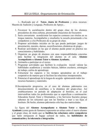 IES LA SISLA .-Departamento de Orientación


     1.- Realizado por el Tutor, Junta de Profesores y otros recursos:
Maestra de Audición y Lenguaje, Profesores de Apoyo...

   1. Favorecer la socialización dentro del grupo clase de los alumnos
      procedentes de otras culturas, presentando situaciones de Encuentro.
   2. Sería conveniente acondicionar los espacios comunes con rótulos en su
      lengua materna. Acompañarlos y enseñarles la escuela presentando a los
      compañeros y a los Profesores de su grupo de clase.
   3. Proponer actividades iniciales en las que pueda participar: juegos de
      presentación, murales, danzas, escenificaciones, dinámicas de grupo...
   4. Realizar actividades en las que el alumno pueda poner en práctica sus
      conocimientos y habilidades.
   5. Organizar un grupo de alumnos con unas responsabilidades concretas
      para facilitar la integración del alumno en el aula. Alumno
      Acompañante o Alumno Tutor o Alumno Ayudante.
   6. Animarles a participar en el recreo.
   7. Programar actividades que faciliten la evaluación inicial: valorar las
      habilidades académicas y sociales básicas, hábitos escolares, estrategias
      de trabajo, estilos de aprendizaje.
   8. Estructurar los espacios y los tiempos apoyándose en el trabajo
      cooperativo de manera que se faciliten las relaciones interpersonales.
   9. Potenciar el aprendizaje de la lengua de acogida optimizando todos los
      recursos humanos y materiales.

   10.Incorporación progresiva, en el caso de alumnas pakistaníes con
      desconocimiento de castellano, a la dinámica del grupo-clase. Así
      estableceríamos un período de adaptación al Instituto, en el cual
      intervendrían todos los profesionales que se especifican a continuación:
      Educadora Social, Tutor y Orientadora, y los Servicios Sociales porque
      sabemos de los reticentes que son las familias a traer a sus hijas al
      Instituto. De hecho, alumnas pakistaníes sólo hay dos matriculadas.

   La figura del Alumno Acompañante o Alumno Tutor o Alumno
Ayudante (como gusta de llamarse) representa un enlace entre el nuevo alumno
y el grupo clase, de modo que se faciliten las relaciones entre compañeros
que tanto enriquecen el bagaje cultural de todos, las habilidades de
comunicación y la tolerancia e integración.

Programación Anual de las Actuaciones del Departamento de Orientación   Página 59
 
