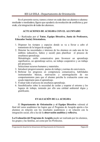 IES LA SISLA .-Departamento de Orientación

      En el presente curso, vamos a tener en cada clase un alumno o alumna
mediador o mediadora, figura que ayudará a la resolución de conflictos y, por
ende, a la integración de todos los alumnos.

              ACTUACIONES DE ACOGIDA CON EL ALUMNADO

     1.- Realizadas por el Tutor, Equipo Directivo, Junta de Profesores,
   Educador Social, Orientadora.

   1. Disponer los tiempos y espacios donde se va a llevar a cabo el
      tratamiento de la lengua de acogida.
   2. Detectar las necesidades e intereses de los alumnos en cada uno de los
      ámbitos (educativo, lúdico y social) para planificar el proceso de
      enseñanza aprendizaje.
      Metodología: estilo comunicativo para favorecer un aprendizaje
      significativo, un aprendizaje activo, un trabajo cooperativo y un trabajo
      por proyectos.
      Seleccionar recursos humanos y materiales.
   3. Introducir progresivamente pautas de trabajo y normas de convivencia.
   4. Reforzar los progresos en competencia comunicativa, habilidades
      instrumentales básicas, motivación y autorregulación de sus
      comportamientos para que el alumno perciba la evaluación como una
      ayuda importante para el aprendizaje.
   5. Evaluar todo el proceso de enseñanza aprendizaje.
   6. Sensibilizarles sobre la necesidad de cuidar y respetar el entorno y los
      lugares de trabajo, teniendo por ello una calidad ambiental digna y
      gratificante.


                              EVALUACIÓN DE LA ACOGIDA

       El Departamento de Orientación y el Equipo Directivo valorará al
final del curso académico los logros que el Programa de Acogida aporta a los
alumnos en relación con los resultados académicos y en relación con la
integración social, ello a luz de la observación analítica y reflexiva.

La Evaluación del Programa de Acogida puede ser realizada por los alumnos,
los grupos y las familias, así como por los Profesores.

Programación Anual de las Actuaciones del Departamento de Orientación   Página 60
 