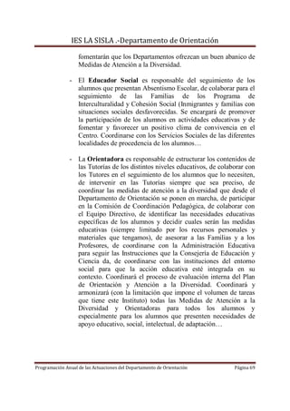 IES LA SISLA .-Departamento de Orientación

                   fomentarán que los Departamentos ofrezcan un buen abanico de
                   Medidas de Atención a la Diversidad.

               - El Educador Social es responsable del seguimiento de los
                 alumnos que presentan Absentismo Escolar, de colaborar para el
                 seguimiento de las Familias de los Programa de
                 Interculturalidad y Cohesión Social (Inmigrantes y familias con
                 situaciones sociales desfavorecidas. Se encargará de promover
                 la participación de los alumnos en actividades educativas y de
                 fomentar y favorecer un positivo clima de convivencia en el
                 Centro. Coordinarse con los Servicios Sociales de las diferentes
                 localidades de procedencia de los alumnos…

               - La Orientadora es responsable de estructurar los contenidos de
                 las Tutorías de los distintos niveles educativos, de colaborar con
                 los Tutores en el seguimiento de los alumnos que lo necesiten,
                 de intervenir en las Tutorías siempre que sea preciso, de
                 coordinar las medidas de atención a la diversidad que desde el
                 Departamento de Orientación se ponen en marcha, de participar
                 en la Comisión de Coordinación Pedagógica, de colaborar con
                 el Equipo Directivo, de identificar las necesidades educativas
                 específicas de los alumnos y decidir cuales serán las medidas
                 educativas (siempre limitado por los recursos personales y
                 materiales que tengamos), de asesorar a las Familias y a los
                 Profesores, de coordinarse con la Administración Educativa
                 para seguir las Instrucciones que la Consejería de Educación y
                 Ciencia da, de coordinarse con las instituciones del entorno
                 social para que la acción educativa esté integrada en su
                 contexto. Coordinará el proceso de evaluación interna del Plan
                 de Orientación y Atención a la Diversidad. Coordinará y
                 armonizará (con la limitación que impone el volumen de tareas
                 que tiene este Instituto) todas las Medidas de Atención a la
                 Diversidad y Orientadoras para todos los alumnos y
                 especialmente para los alumnos que presenten necesidades de
                 apoyo educativo, social, intelectual, de adaptación…




Programación Anual de las Actuaciones del Departamento de Orientación      Página 69
 