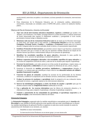 IES LA SISLA .-Departamento de Orientación
         acción tutorial, entrevistas con padres o con alumnos, acciones puntuales de orientación, intervenciones
         grupales…
    4.   Otras dimensiones de la Orientación Educativa son: la orientación jurídica, administrativa,
         universitaria, relacionada con entidades como el SEPECAM, pretox, centros de mediación familiar,
         padeia…

Objetivos del Plan de Orientación y Atención a la Diversidad
    1.   Tejer una red de intervenciones educativas sistemáticas, regulares y continuas que ayuden a los
         Alumnos, a los Profesores, a los Padres, al Equipo Directivo a tomar decisiones y a realizar actuaciones
         de forma intencionada para mejorar el rendimiento académico y persiguiendo el éxito escolar,
         previniendo al mismo tiempo el abandono escolar.
    2.   Relacionar cada una de las Actuaciones Educativas entre sí, de modo que los Docentes intervengan
         en varias fases, que tengan entre sí una cohesión. La Orientación Educativa en sus tres vertientes:
         Pedagógica, Personal, Social y Familiar, y Académica y Profesional formará parte de la función
         docente e integrará todas las acciones realizadas desde la tutoría y el asesoramiento especializado.
    3.   Establecer Protocolos de Intervenciones que permitan conocer mejor lo que hacemos y proporcionar
         datos relevantes para que se tomen en cada caso las oportunas medidas educativas de mejora de los
         distintos factores que directa o indirectamente influyen en los procesos de aprendizaje.
    4.   Identificar las necesidades específicas de apoyo educativo, detectando lo antes posible las
         dificultades en los procesos de aprendizaje y de desarrollo prosocial.
    5.   Elaborar respuestas pedagógicas adecuadas a las necesidades específicas de apoyo educativo; a
         los niveles de competencia curricular de todos y cada uno de los alumnos para mejorar el aprendizaje.
    6.   Favorecer la convivencia y, por ende, promover un clima escolar de aprendizaje y respeto mutuo, un
         clima de cooperación y solidaridad en el cual se respeten las diferencias de raza, cultura, religión…
    7.   Garantizar el desarrollo de medidas preventivas, habilitadoras y compensadoras dirigidas al
         alumnado y su contexto para que contribuyan a hacer efectiva una educación inclusiva de calidad e
         igualdad, fomentando la equidad.
    8.   Concretar los planes de actuación, coordinar las acciones de los profesionales de las distintas
         estructuras y establecer la cooperación con los distintos servicios, instituciones y administraciones.
    9.   Evaluar los procesos de enseñanza y aprendizaje desde la perspectiva de una evaluación interna
         analizando los errores y sugiriendo mejoras en las intervenciones educativas.
    10. Innovar las metodologías pedagógicas, es decir, las formas de enseñar y aprender para que los
        alumnos alcancen todas las competencias básicas establecidas en la LOE.
    11. Uso y aplicación de los recursos informáticos para las labores de orientación educativa y la
        elaboración de blogs, para compartir el aprendizaje y fomentar el aprendizaje cooperativo.
    12. Fomento y potenciación de las comunidades de aprendizaje, el aprendizaje cooperativo y el
        trabajo en equipo, como herramientas didácticas del futuro.

Orientación Pedagógica

La Orientación Pedagógica comprende todas las medidas metodológicas contempladas para la Atención a la
Diversidad ya sean medidas de flexible aplicación como aquellas otras que están consolidadas por su eficacia:
Las medidas metodológicas de aplicación flexible se organizan en cada curso escolar teniendo en cuenta las
características del Alumnado en ese momento, así, tenemos:
              Desdobles en áreas instrumentales.
              La intervención de dos Profesores en un mismo grupo y en una misma aula.

  Programación Anual de las Actuaciones del Departamento de Orientación                                Página 7
 