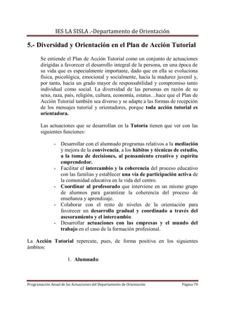 IES LA SISLA .-Departamento de Orientación

5.- Diversidad y Orientación en el Plan de Acción Tutorial
       Se entiende el Plan de Acción Tutorial como un conjunto de actuaciones
       dirigidas a favorecer el desarrollo integral de la persona, en una época de
       su vida que es especialmente importante, dado que en ella se evoluciona
       física, psicológica, emocional y socialmente, hacia la madurez juvenil y,
       por tanto, hacia un grado mayor de responsabilidad y compromiso tanto
       individual como social. La diversidad de las personas en razón de su
       sexo, raza, país, religión, cultura, economía, estatus…hace que el Plan de
       Acción Tutorial también sea diverso y se adapte a las formas de recepción
       de los mensajes tutorial y orientadores, porque toda acción tutorial es
       orientadora.

       Las actuaciones que se desarrollan en la Tutoría tienen que ver con las
       siguientes funciones:

               - Desarrollar con el alumnado programas relativos a la mediación
                 y mejora de la convivencia, a los hábitos y técnicas de estudio,
                 a la toma de decisiones, al pensamiento creativo y espíritu
                 emprendedor.
               - Facilitar el intercambio y la coherencia del proceso educativo
                 con las familias y establecer una vía de participación activa de
                 la comunidad educativa en la vida del centro.
               - Coordinar al profesorado que interviene en un mismo grupo
                 de alumnos para garantizar la coherencia del proceso de
                 enseñanza y aprendizaje.
               - Colaborar con el resto de niveles de la orientación para
                 favorecer un desarrollo gradual y coordinado a través del
                 asesoramiento y el intercambio.
               - Desarrollar actuaciones con las empresas y el mundo del
                 trabajo en el caso de la formación profesional.

La Acción Tutorial repercute, pues, de forma positiva en los siguientes
ámbitos:

                       1. Alumnado:



Programación Anual de las Actuaciones del Departamento de Orientación     Página 70
 