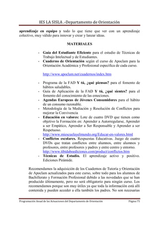 IES LA SISLA .-Departamento de Orientación

aprendizaje en equipo y todo lo que tiene que ver con un aprendizaje
colectivo, muy válido para innovar y crear y lanzar ideas.

                                       MATERIALES

               - Guía del Estudiante Eficiente para el estudio de Técnicas de
                 Trabajo Intelectual y de Estudiantes.
               - Cuaderno de Orientación según el curso de Apoclam para la
                 Orientación Académica y Profesional específica de cada curso.

                   http://www.apoclam.net/cuadernos/index.htm

               - Programa de la FAD Y tú, ¿qué piensas? para el fomento de
                 hábitos saludables.
               - Guía de Aplicación de la FAD Y tú, ¿qué sientes? para el
                 fomento del conocimiento de las emociones.
               - Agendas Europeas de Jóvenes Consumidores para el hábito
                 de un consumo razonable.
               - Metodología de la Mediación y Resolución de Conflictos para
                 mejorar la Convivencia
               - Educación en valores: Lote de cuatro DVD que tienen como
                 objetivo la Formación en: Aprender a Autorregularse, Aprender
                 a ser Empático, Aprender a Ser Responsable y Aprender a ser
                 Respetuoso.
                 http://www.miescuelayelmundo.org/Educar-en-valores.html
               - Conflictos escolares. Respuestas Educativas. Juego de cuatro
                 DVDs que tratan conflictos entre alumnos, entre alumnos y
                 profesores, entre profesores y padres y entre centro y entorno.
                 http://www.tibidaboediciones.com/product/conflictos.htm
               - Técnicas de Estudio. El aprendizaje activo y positivo.
                 Ediciones Pirámide.

       Recomendamos la adquisición de los Cuadernos de Tutoría y Orientación
       de Apoclam actualizados para este curso, sobre todo para los alumnos de
       Bachillerato y Formación Profesional debido a las novedades que se han
       producido últimamente, pero no será obligatorio para ningún curso. Los
       recomendamos porque son muy útiles ya que toda la información está allí
       contenida y pueden acceder a ella también los padres. No son necesarias

Programación Anual de las Actuaciones del Departamento de Orientación   Página 75
 