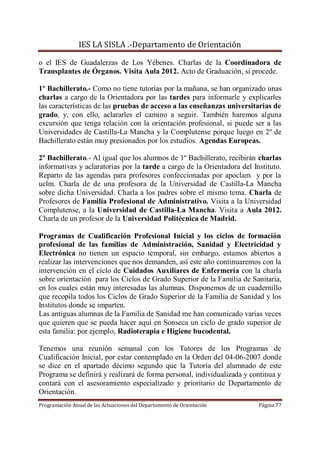 IES LA SISLA .-Departamento de Orientación

o el IES de Guadalerzas de Los Yébenes. Charlas de la Coordinadora de
Transplantes de Órganos. Visita Aula 2012. Acto de Graduación, si procede.

1º Bachillerato.- Como no tiene tutorías por la mañana, se han organizado unas
charlas a cargo de la Orientadora por las tardes para informarle y explicarles
las características de las pruebas de acceso a las enseñanzas universitarias de
grado, y, con ello, aclararles el camino a seguir. También haremos alguna
excursión que tenga relación con la orientación profesional, si puede ser a las
Universidades de Castilla-La Mancha y la Complutense porque luego en 2º de
Bachillerato están muy presionados por los estudios. Agendas Europeas.

2º Bachillerato.- Al igual que los alumnos de 1º Bachillerato, recibirán charlas
informativas y aclaratorias por la tarde a cargo de la Orientadora del Instituto.
Reparto de las agendas para profesores confeccionadas por apoclam y por la
uclm. Charla de de una profesora de la Universidad de Castilla-La Mancha
sobre dicha Universidad. Charla a los padres sobre el mismo tema. Charla de
Profesores de Familia Profesional de Administrativo. Visita a la Universidad
Complutense, a la Universidad de Castilla-La Mancha. Visita a Aula 2012.
Charla de un profesor de la Universidad Politécnica de Madrid.

Programas de Cualificación Profesional Inicial y los ciclos de formación
profesional de las familias de Administración, Sanidad y Electricidad y
Electrónica no tienen un espacio temporal, sin embargo, estamos abiertos a
realizar las intervenciones que nos demanden, así este año continuaremos con la
intervención en el ciclo de Cuidados Auxiliares de Enfermería con la charla
sobre orientación para los Ciclos de Grado Superior de la Familia de Sanitaria,
en los cuales están muy interesadas las alumnas. Disponemos de un cuadernillo
que recopila todos los Ciclos de Grado Superior de la Familia de Sanidad y los
Institutos donde se imparten.
Las antiguas alumnas de la Familia de Sanidad me han comunicado varias veces
que quieren que se pueda hacer aquí en Sonseca un ciclo de grado superior de
esta familia: por ejemplo, Radioterapia e Higiene bucodental.

Tenemos una reunión semanal con los Tutores de los Programas de
Cualificación Inicial, por estar contemplado en la Orden del 04-06-2007 donde
se dice en el apartado décimo segundo que la Tutoría del alumnado de este
Programa se definirá y realizará de forma personal, individualizada y continua y
contará con el asesoramiento especializado y prioritario de Departamento de
Orientación.
Programación Anual de las Actuaciones del Departamento de Orientación    Página 77
 