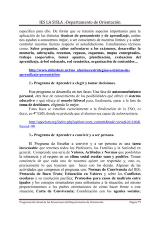 IES LA SISLA .-Departamento de Orientación

específico para ello. De forma que se tratarán aspectos importantes para la
aplicación de las distintas técnicas de pensamiento y de aprendizaje, ambas
nos ayudan a conocernos mejor, a ser conscientes de nuestros límites y a saber
controlar nuestras fuerzas respecto al autodidactismo. Estudiaremos técnicas
como: Saber preguntar, saber enfrentarse a los exámenes, desarrollar la
memoria, subrayado, resumen, repasos, esquemas, mapas conceptuales,
trabajo cooperativo, tomar apuntes, planificación, evaluación del
aprendizaje, árbol ordenado, red semántica, organización de contenidos…

     http://www.slideshare.net/no_alucines/estrategias-y-tcnicas-de-
aprendizaje-presentation

       2.- Programa de Aprender a elegir y tomar decisiones.

       Este programa se desarrolla en tres fases: Una fase de autoconocimiento
personal, otra fase de conocimiento de las posibilidades qué ofrece el sistema
educativo y qué ofrece el mundo laboral para, finalmente, pasar a la fase de
toma de decisiones, eligiendo lo mejor.
       Estas fases se estudian esencialmente a la finalización de la ESO, es
decir, en 4º ESO, donde se pretende que el alumno sea capaz de autoorientarse.

      http://apoclam.org/index.php?option=com_content&task=view&id=100&
Itemid=90

       3.- Programa de Aprender a convivir y a ser persona.

       El Programa de Enseñar a convivir y a ser persona es una tarea
inexcusable que tenemos todos los Profesores, las Familias y la Sociedad en
general. Comprende una serie de Valores, Actitudes y Normas que posibilitan
la tolerancia y el respeto en un clima social escolar sano y positivo. Tomar
conciencia de que cada uno de nosotros quiere ser respetado y, esto es,
precisamente lo que tenemos que hacer con los demás. Algunas de las
actividades que componen el programa son: Normas de Convivencia del IES;
Protocolo de Buen Trato; Educación en Valores y sobre los Conflictos
escolares y su resolución pacífica; Protocolos para casos de maltrato entre
iguales y los consejos orientadores para enfrentarse a la situación, así mismo
proporcionaremos a los padres orientaciones de cómo hacer frente a esta
situación; Carta de Convivencia; Coordinación con los agentes sociales;

Programación Anual de las Actuaciones del Departamento de Orientación   Página 79
 