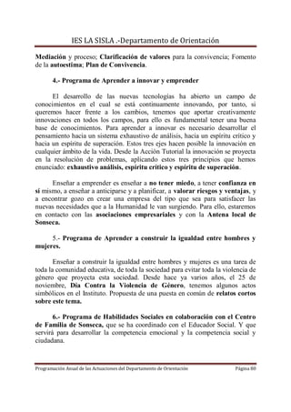 IES LA SISLA .-Departamento de Orientación

Mediación y proceso; Clarificación de valores para la convivencia; Fomento
de la autoestima; Plan de Convivencia.

       4.- Programa de Aprender a innovar y emprender

      El desarrollo de las nuevas tecnologías ha abierto un campo de
conocimientos en el cual se está continuamente innovando, por tanto, si
queremos hacer frente a los cambios, tenemos que aportar creativamente
innovaciones en todos los campos, para ello es fundamental tener una buena
base de conocimientos. Para aprender a innovar es necesario desarrollar el
pensamiento hacia un sistema exhaustivo de análisis, hacia un espíritu crítico y
hacia un espíritu de superación. Estos tres ejes hacen posible la innovación en
cualquier ámbito de la vida. Desde la Acción Tutorial la innovación se proyecta
en la resolución de problemas, aplicando estos tres principios que hemos
enunciado: exhaustivo análisis, espíritu crítico y espíritu de superación.

      Enseñar a emprender es enseñar a no tener miedo, a tener confianza en
sí mismo, a enseñar a anticiparse y a planificar, a valorar riesgos y ventajas, y
a encontrar gozo en crear una empresa del tipo que sea para satisfacer las
nuevas necesidades que a la Humanidad le van surgiendo. Para ello, estaremos
en contacto con las asociaciones empresariales y con la Antena local de
Sonseca.

     5.- Programa de Aprender a construir la igualdad entre hombres y
mujeres.

       Enseñar a construir la igualdad entre hombres y mujeres es una tarea de
toda la comunidad educativa, de toda la sociedad para evitar toda la violencia de
género que proyecta esta sociedad. Desde hace ya varios años, el 25 de
noviembre, Día Contra la Violencia de Género, tenemos algunos actos
simbólicos en el Instituto. Propuesta de una puesta en común de relatos cortos
sobre este tema.

       6.- Programa de Habilidades Sociales en colaboración con el Centro
de Familia de Sonseca, que se ha coordinado con el Educador Social. Y que
servirá para desarrollar la competencia emocional y la competencia social y
ciudadana.



Programación Anual de las Actuaciones del Departamento de Orientación    Página 80
 