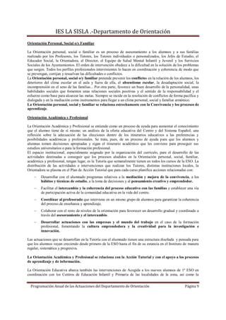 IES LA SISLA .-Departamento de Orientación
Orientación Personal, Social o/y Familiar

La Orientación personal, social o familiar es un proceso de asesoramiento a los alumnos y a sus familias
realizado por los Profesores, los Tutores, los Tutores individuales o personalizados, los Jefes de Estudio, el
Educador Social, la Orientadora, el Director, el Equipo de Salud Mental Infantil y Juvenil y los Servicios
Sociales de los Ayuntamientos. El orden de intervención obedece a la dificultad en la solución de los problemas
que surgen. Todos los perfiles profesionales intervinientes lo hacen en coordinación y coherencia de modo que
se prevengan, corrijan y resuelvan las dificultades o conflictos.
La Orientación personal, social o/y familiar pretende prevenir los conflictos en la relación de los alumnos, los
deterioros del clima escolar en el aula y fuera de ella, el absentismo escolar, la desadaptación social, la
incomprensión en el seno de las familias... Por otra parte, favorece un buen desarrollo de la personalidad, unas
habilidades sociales que fomenten unas relaciones sociales positivas y el sentido de la responsabilidad y el
esfuerzo como base para alcanzar las metas. Siempre se incide en la resolución de conflictos de forma pacífica y
dialogada y en la mediación como instrumentos para llegar a un clima personal, social y familiar armónico.
La Orientación personal, social y familiar se relaciona estrechamente con la Convivencia y los procesos de
aprendizaje.

Orientación Académica y Profesional

La Orientación Académica y Profesional se entiende como un proceso de ayuda para aumentar el conocimiento
que el alumno tiene de sí mismo; un análisis de la oferta educativa del Centro y del Sistema Español; una
reflexión sobre la adecuación de las elecciones dentro de los itinerarios educativos a las preferencias y
posibilidades académicas y profesionales. Se trata, pues, de un proceso de ayuda para que los alumnos y
alumnas tomen decisiones apropiadas y sigan el itinerario académico que les conviene para proseguir sus
estudios universitarios o para la formación profesional.
El espacio institucional, especialmente asignado por la organización del currículo, para el desarrollo de las
actividades destinadas a conseguir que los procesos aludidos en la Orientación personal, social, familiar,
académica y profesional, tengan lugar, es la Tutoría que semanalmente tienen en todos los cursos de la ESO. La
distribución de las actividades e intervenciones que realizan los Tutores, distintas instituciones locales, la
Orientadora se plasma en el Plan de Acción Tutorial que para cada curso planifica acciones relacionadas con:
        Desarrollar con el alumnado programas relativos a la mediación y mejora de la convivencia, a los
        hábitos y técnicas de estudio, a la toma de decisiones y al pensamiento creativo y emprendedor.
        Facilitar el intercambio y la coherencia del proceso educativo con las familias y establecer una vía
        de participación activa de la comunidad educativa en la vida del centro.
        Coordinar al profesorado que interviene en un mismo grupo de alumnos para garantizar la coherencia
        del proceso de enseñanza y aprendizaje.
        Colaborar con el resto de niveles de la orientación para favorecer un desarrollo gradual y coordinado a
        través del asesoramiento y el intercambio.
        Desarrollar actuaciones con las empresas y el mundo del trabajo en el caso de la formación
        profesional, fomentando la cultura emprendedora y la creatividad para la investigación e
        innovación.

Las actuaciones que se desarrollan en la Tutoría con el alumnado tienen una estructura diseñada y pensada para
que los alumnos vayan creciendo desde primero de la ESO hasta el fin de su estancia en el Instituto de manera
regular, sistemática y progresiva.

La Orientación Académica y Profesional se relaciona con la Acción Tutorial y con el apoyo a los procesos
de aprendizaje y de información.

La Orientación Educativa abarca también las intervenciones de Acogida a los nuevos alumnos de 1º ESO en
coordinación con los Centros de Educación Infantil y Primaria de las localidades de la zona, así como la


  Programación Anual de las Actuaciones del Departamento de Orientación                               Página 9
 