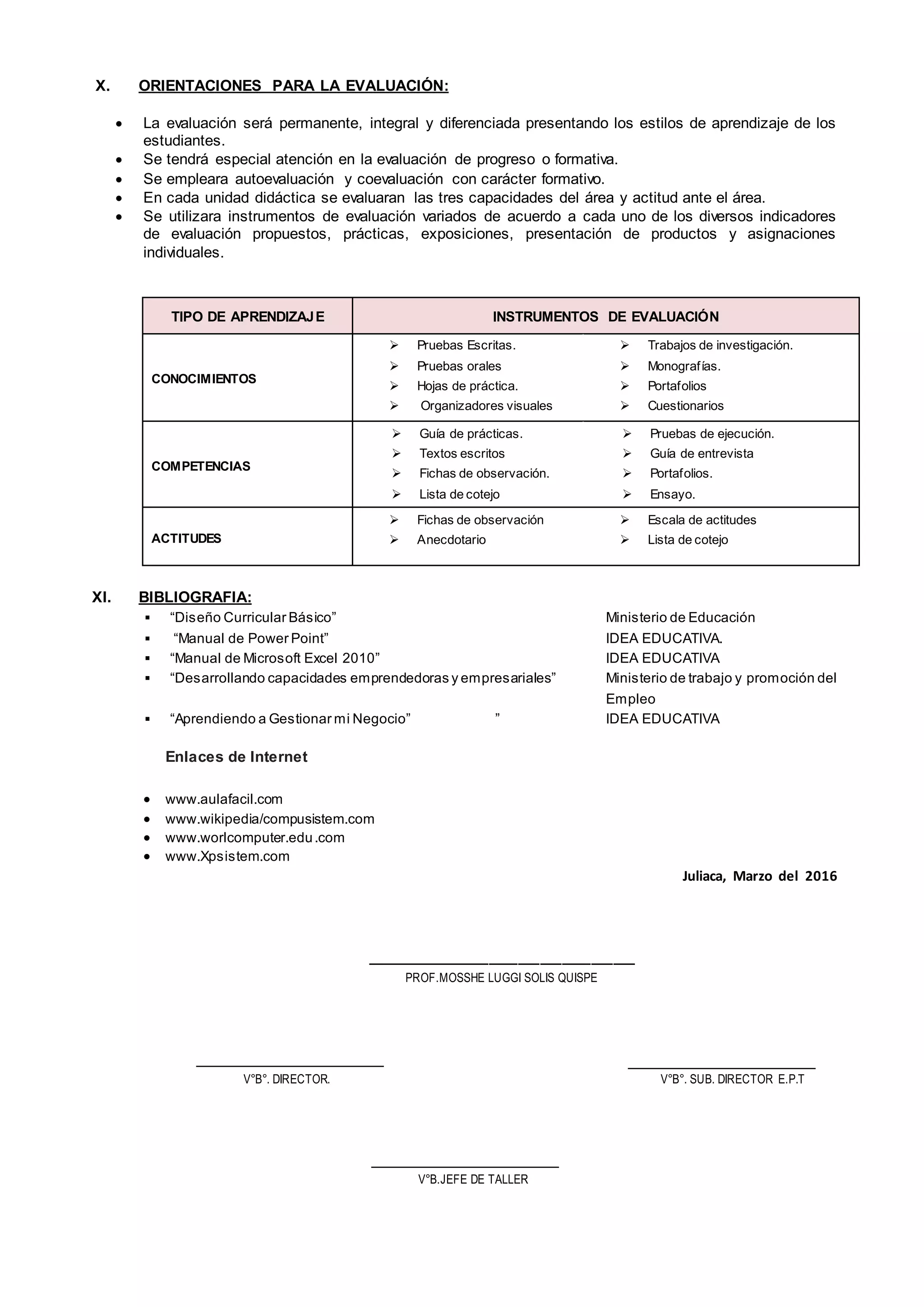 X. ORIENTACIONES PARA LA EVALUACIÓN:
 La evaluación será permanente, integral y diferenciada presentando los estilos de aprendizaje de los
estudiantes.
 Se tendrá especial atención en la evaluación de progreso o formativa.
 Se empleara autoevaluación y coevaluación con carácter formativo.
 En cada unidad didáctica se evaluaran las tres capacidades del área y actitud ante el área.
 Se utilizara instrumentos de evaluación variados de acuerdo a cada uno de los diversos indicadores
de evaluación propuestos, prácticas, exposiciones, presentación de productos y asignaciones
individuales.
TIPO DE APRENDIZAJE INSTRUMENTOS DE EVALUACIÓN
CONOCIMIENTOS
 Pruebas Escritas.
 Pruebas orales
 Hojas de práctica.
 Organizadores visuales
 Trabajos de investigación.
 Monografías.
 Portafolios
 Cuestionarios
COMPETENCIAS
 Guía de prácticas.
 Textos escritos
 Fichas de observación.
 Lista de cotejo
 Pruebas de ejecución.
 Guía de entrevista
 Portafolios.
 Ensayo.
ACTITUDES
 Fichas de observación
 Anecdotario
 Escala de actitudes
 Lista de cotejo
XI. BIBLIOGRAFIA:
 “Diseño Curricular Básico” Ministerio de Educación
 “Manual de Power Point” IDEA EDUCATIVA.
 “Manual de Microsoft Excel 2010” IDEA EDUCATIVA
 “Desarrollando capacidades emprendedoras y empresariales” Ministerio de trabajo y promoción del
Empleo
 “Aprendiendo a Gestionar mi Negocio” ” IDEA EDUCATIVA
Enlaces de Internet
 www.aulafacil.com
 www.wikipedia/compusistem.com
 www.worlcomputer.edu.com
 www.Xpsistem.com
Juliaca, Marzo del 2016
_____________________________________
PROF.MOSSHE LUGGI SOLIS QUISPE
V°B°. DIRECTOR. V°B°. SUB. DIRECTOR E.P.T
V°B.JEFE DE TALLER
 