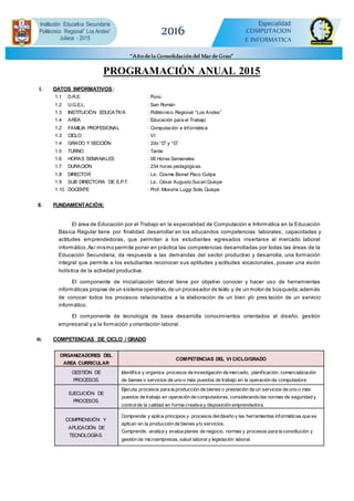 PROGRAMACIÓN ANUAL 2015
I. DATOS INFORMATIVOS:
1.1 D.R.E. : Puno
1.2 U.G.E.L. : San Román
1.3 INSTITUCIÓN EDUCATIVA : Politécnico Regional “Los Andes”
1.4 AREA : Educación para el Trabajo
1.2 FAMILIA PROFESIONAL : Computación e Informática
1.3 CICLO : VI
1.4 GRADO Y SECCIÓN : 2do “D” y “G”
1.5 TURNO : Tarde
1.6 HORAS SEMANALES : 06 Horas Semanales
1.7 DURACIÓN : 234 horas pedagógicas.
1.8 DIRECTOR : Lic. Cosme Bionel Paco Cutipa
1.9 SUB DIRECTORA DE E.P.T. : Lic. César Augusto SucariQuispe
1.10 DOCENTE : Prof. Mosshe Luggi Solis Quispe
II. FUNDAMENTACIÓN:
El área de Educación por el Trabajo en la especialidad de Computación e Informática en la Educación
Básica Regular tiene por finalidad desarrollar en los educandos competencias laborales, capacidades y
actitudes emprendedoras, que permitan a los estudiantes egresados insertarse al mercado laboral
informático.Así mismo permite poner en práctica las competencias desarrolladas por todas las áreas de la
Educación Secundaria, da respuesta a las demandas del sector productivo y desarrolla, una formación
integral que permite a los estudiantes reconocer sus aptitudes y actitudes vocacionales, poseer una visión
holística de la actividad productiva.
El componente de inicialización laboral tiene por objetivo conocer y hacer uso de herramientas
informáticas propias de un sistema operativo,de un procesador de texto y de un motor de búsqueda;además
de conocer todos los procesos relacionados a la elaboración de un bien y/o pres tación de un servicio
informático.
El componente de tecnología de base desarrolla conocimientos orientados al diseño, gestión
empresarial y a la formación y orientación laboral.
III. COMPETENCIAS DE CICLO / GRADO
ORGANIZADORES DEL
AREA CURRICULAR
COMPETENCIAS DEL VI CICLO/GRADO
GESTIÓN DE
PROCESOS.
Identifica y organiza procesos de investigación de mercado, planificación, comercialización
de bienes o servicios de uno o más puestos de trabajo en la operación de computadora
EJECUCIÓN DE
PROCESOS.
Ejecuta procesos para la producción de bienes o prestación de un servicios de uno o más
puestos de trabajo en operación de computadoras, considerando las normas de seguridad y
controlde la calidad en forma creativa y disposición emprendedora.
COMPRENSIÓN Y
APLICACIÓN DE
TECNOLOGÍAS.
Comprende y aplica principios y procesos deldiseño y las herramientas informáticas que se
aplican en la producción de bienes y/o servicios.
Comprende, analiza y evalúa planes de negocio, normas y procesos para la constitución y
gestión de microempresas, salud laboral y legislación laboral.
2016
Institución Educativa Secundaria
Politécnico Regional” Los Andes”
Juliaca - 2015
Especialidad:
COMPUTACION
E INFORMATICA
“Añode la Consolidacióndel Mar de Grau”
 